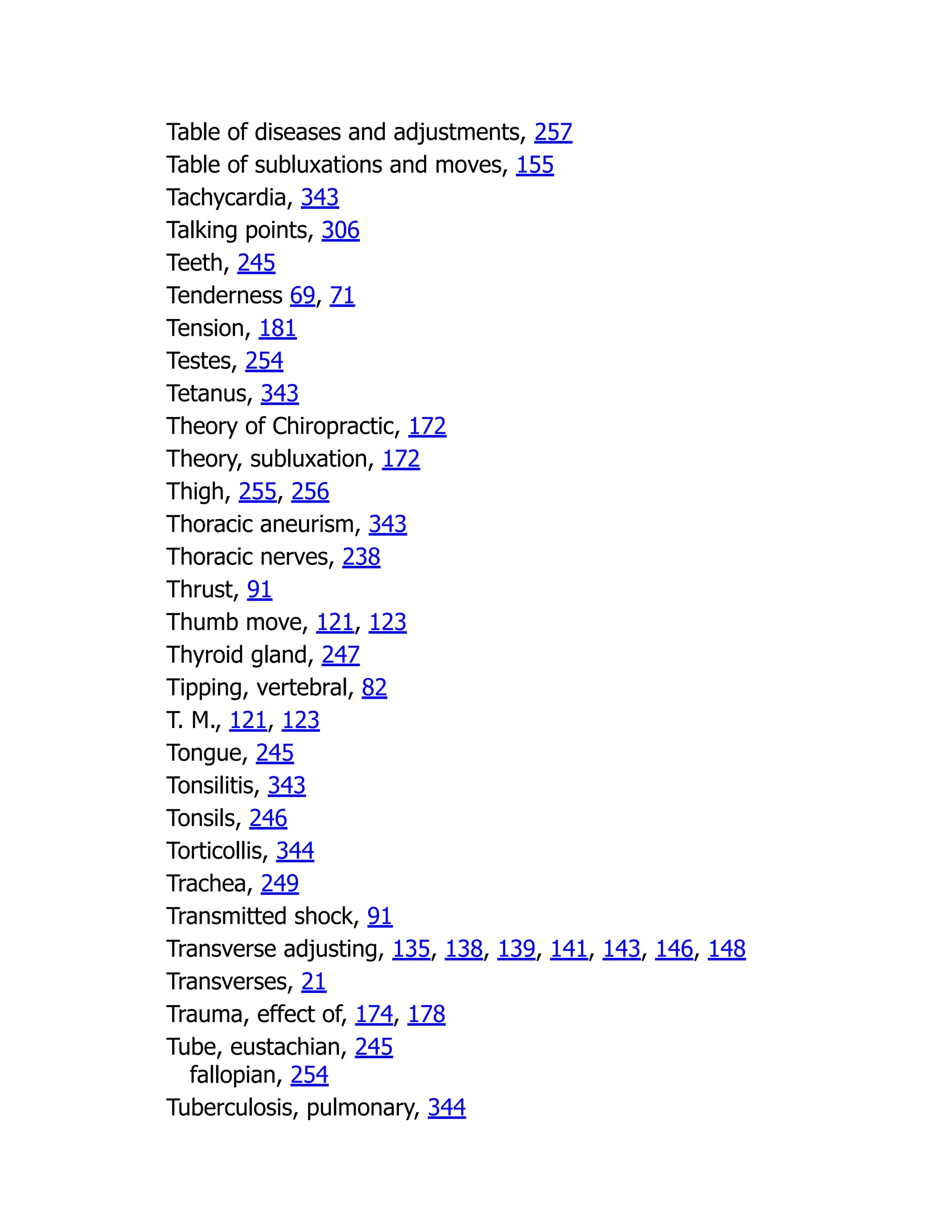 Table of diseases and adjustments, 257
Table of subluxations and moves, 155
Tachycardia, 343
Talking points, 306
Teeth, 245
Tenderness 69, 71
Tension, 181
Testes, 254
Tetanus, 343
Theory of Chiropractic, 172
Theory, subluxation, 172
Thigh, 255, 256
Thoracic aneurism, 343
Thoracic nerves, 238
Thrust, 91
Thumb move, 121, 123
Thyroid gland, 247
Tipping, vertebral, 82
T. M., 121, 123
Tongue, 245
Tonsilitis, 343
Tonsils, 246
Torticollis, 344
Trachea, 249
Transmitted shock, 91
Transverse adjusting, 135, 138, 139, 141, 143, 146, 148
Transverses, 21
Trauma, effect of, 174, 178
Tube, eustachian, 245
fallopian, 254
Tuberculosis, pulmonary, 344
 