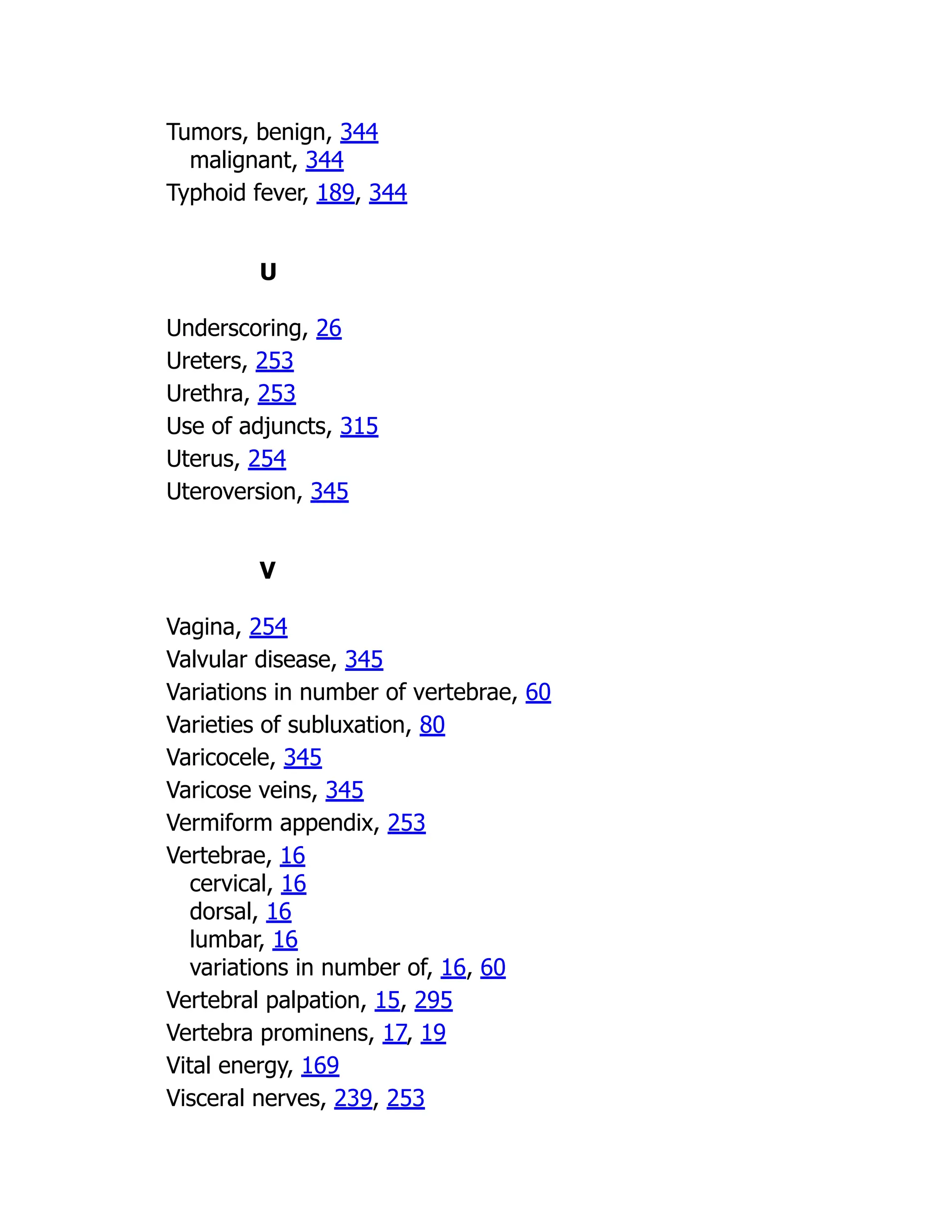 Tumors, benign, 344
malignant, 344
Typhoid fever, 189, 344
U
Underscoring, 26
Ureters, 253
Urethra, 253
Use of adjuncts, 315
Uterus, 254
Uteroversion, 345
V
Vagina, 254
Valvular disease, 345
Variations in number of vertebrae, 60
Varieties of subluxation, 80
Varicocele, 345
Varicose veins, 345
Vermiform appendix, 253
Vertebrae, 16
cervical, 16
dorsal, 16
lumbar, 16
variations in number of, 16, 60
Vertebral palpation, 15, 295
Vertebra prominens, 17, 19
Vital energy, 169
Visceral nerves, 239, 253
 
