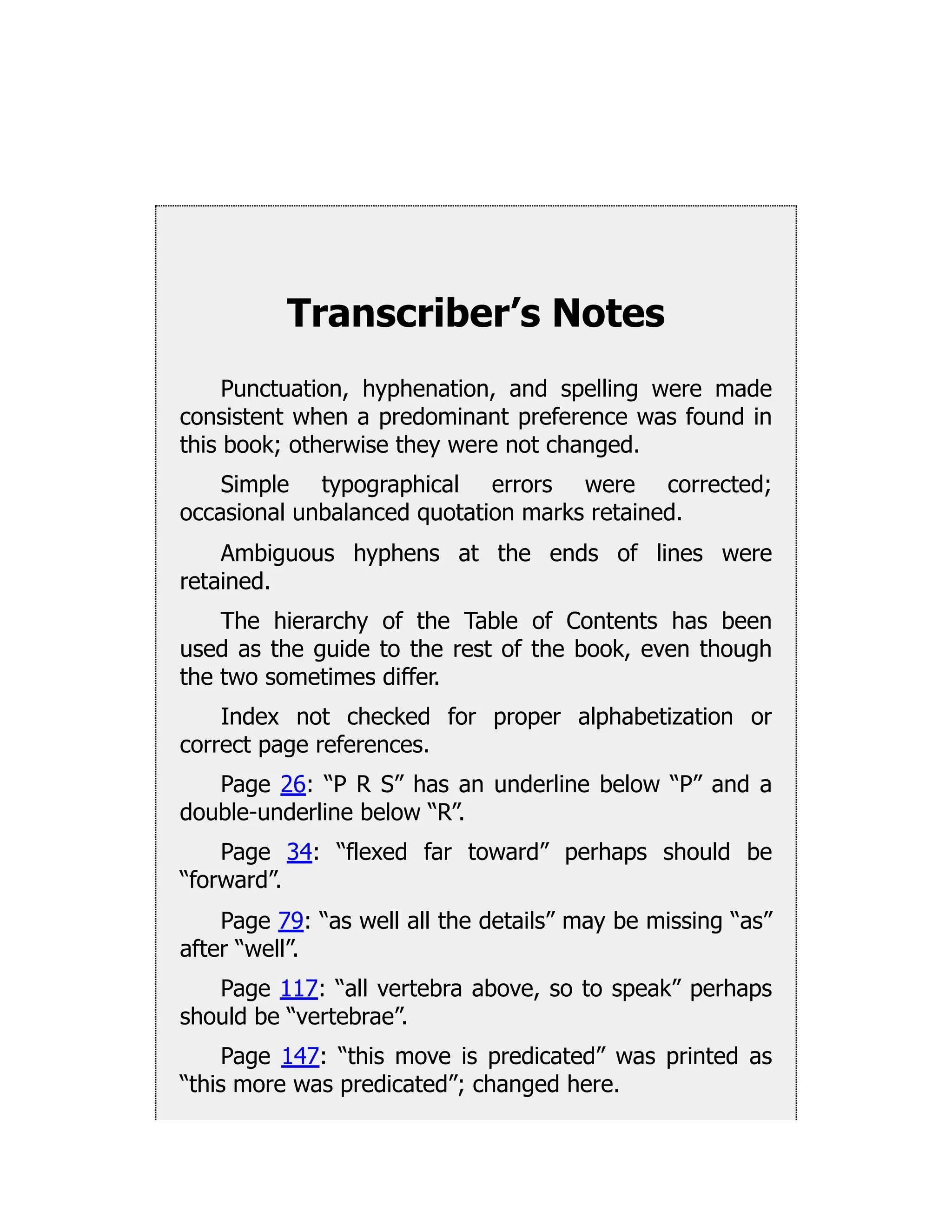 Transcriber’s Notes
Punctuation, hyphenation, and spelling were made
consistent when a predominant preference was found in
this book; otherwise they were not changed.
Simple typographical errors were corrected;
occasional unbalanced quotation marks retained.
Ambiguous hyphens at the ends of lines were
retained.
The hierarchy of the Table of Contents has been
used as the guide to the rest of the book, even though
the two sometimes differ.
Index not checked for proper alphabetization or
correct page references.
Page 26: “P R S” has an underline below “P” and a
double-underline below “R”.
Page 34: “flexed far toward” perhaps should be
“forward”.
Page 79: “as well all the details” may be missing “as”
after “well”.
Page 117: “all vertebra above, so to speak” perhaps
should be “vertebrae”.
Page 147: “this move is predicated” was printed as
“this more was predicated”; changed here.
 