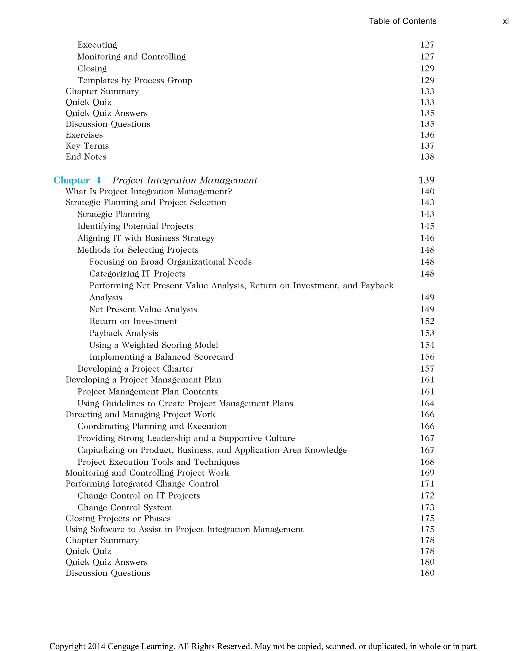Executing 127
Monitoring and Controlling 127
Closing 129
Templates by Process Group 129
Chapter Summary 133
Quick Quiz 133
Quick Quiz Answers 135
Discussion Questions 135
Exercises 136
Key Terms 137
End Notes 138
Chapter 4 Project Integration Management 139
What Is Project Integration Management? 140
Strategic Planning and Project Selection 143
Strategic Planning 143
Identifying Potential Projects 145
Aligning IT with Business Strategy 146
Methods for Selecting Projects 148
Focusing on Broad Organizational Needs 148
Categorizing IT Projects 148
Performing Net Present Value Analysis, Return on Investment, and Payback
Analysis 149
Net Present Value Analysis 149
Return on Investment 152
Payback Analysis 153
Using a Weighted Scoring Model 154
Implementing a Balanced Scorecard 156
Developing a Project Charter 157
Developing a Project Management Plan 161
Project Management Plan Contents 161
Using Guidelines to Create Project Management Plans 164
Directing and Managing Project Work 166
Coordinating Planning and Execution 166
Providing Strong Leadership and a Supportive Culture 167
Capitalizing on Product, Business, and Application Area Knowledge 167
Project Execution Tools and Techniques 168
Monitoring and Controlling Project Work 169
Performing Integrated Change Control 171
Change Control on IT Projects 172
Change Control System 173
Closing Projects or Phases 175
Using Software to Assist in Project Integration Management 175
Chapter Summary 178
Quick Quiz 178
Quick Quiz Answers 180
Discussion Questions 180
Table of Contents xi
Copyright 2014 Cengage Learning. All Rights Reserved. May not be copied, scanned, or duplicated, in whole or in part.
 