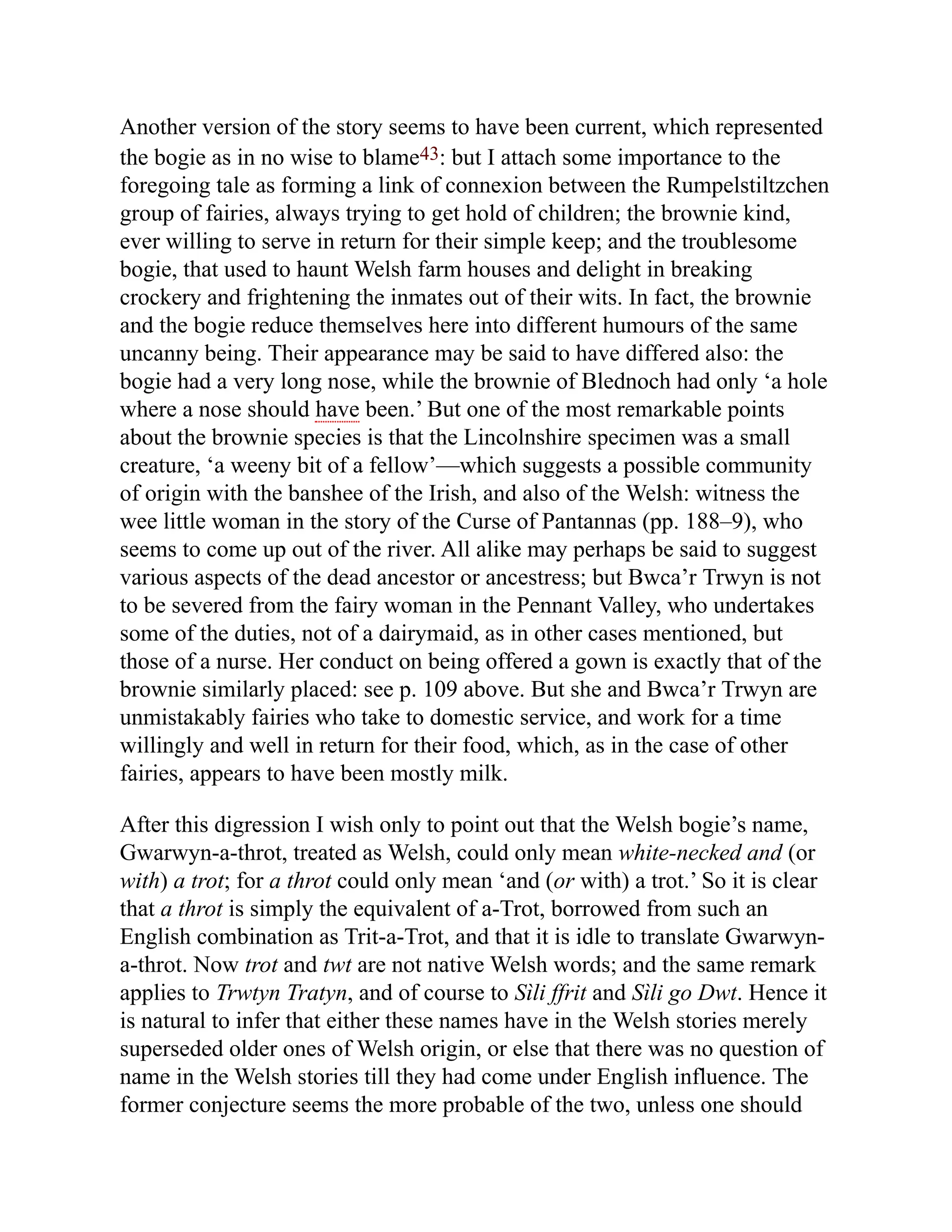 Another version of the story seems to have been current, which represented
the bogie as in no wise to blame43: but I attach some importance to the
foregoing tale as forming a link of connexion between the Rumpelstiltzchen
group of fairies, always trying to get hold of children; the brownie kind,
ever willing to serve in return for their simple keep; and the troublesome
bogie, that used to haunt Welsh farm houses and delight in breaking
crockery and frightening the inmates out of their wits. In fact, the brownie
and the bogie reduce themselves here into different humours of the same
uncanny being. Their appearance may be said to have differed also: the
bogie had a very long nose, while the brownie of Blednoch had only ‘a hole
where a nose should have been.’ But one of the most remarkable points
about the brownie species is that the Lincolnshire specimen was a small
creature, ‘a weeny bit of a fellow’—which suggests a possible community
of origin with the banshee of the Irish, and also of the Welsh: witness the
wee little woman in the story of the Curse of Pantannas (pp. 188–9), who
seems to come up out of the river. All alike may perhaps be said to suggest
various aspects of the dead ancestor or ancestress; but Bwca’r Trwyn is not
to be severed from the fairy woman in the Pennant Valley, who undertakes
some of the duties, not of a dairymaid, as in other cases mentioned, but
those of a nurse. Her conduct on being offered a gown is exactly that of the
brownie similarly placed: see p. 109 above. But she and Bwca’r Trwyn are
unmistakably fairies who take to domestic service, and work for a time
willingly and well in return for their food, which, as in the case of other
fairies, appears to have been mostly milk.
After this digression I wish only to point out that the Welsh bogie’s name,
Gwarwyn-a-throt, treated as Welsh, could only mean white-necked and (or
with) a trot; for a throt could only mean ‘and (or with) a trot.’ So it is clear
that a throt is simply the equivalent of a-Trot, borrowed from such an
English combination as Trit-a-Trot, and that it is idle to translate Gwarwyn-
a-throt. Now trot and twt are not native Welsh words; and the same remark
applies to Trwtyn Tratyn, and of course to Sìli ffrit and Sìli go Dwt. Hence it
is natural to infer that either these names have in the Welsh stories merely
superseded older ones of Welsh origin, or else that there was no question of
name in the Welsh stories till they had come under English influence. The
former conjecture seems the more probable of the two, unless one should
 