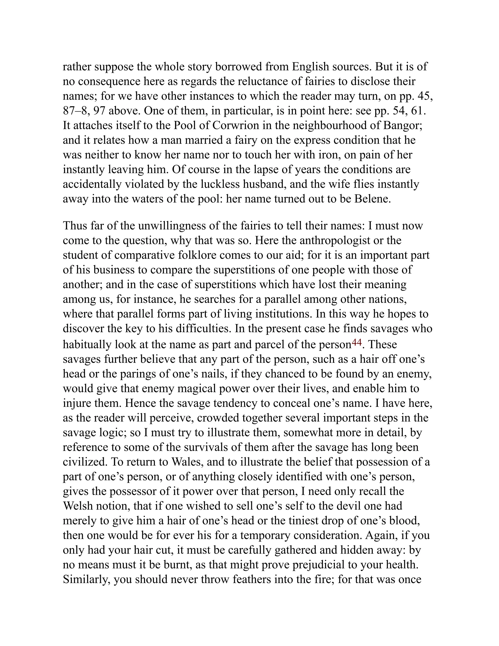 rather suppose the whole story borrowed from English sources. But it is of
no consequence here as regards the reluctance of fairies to disclose their
names; for we have other instances to which the reader may turn, on pp. 45,
87–8, 97 above. One of them, in particular, is in point here: see pp. 54, 61.
It attaches itself to the Pool of Corwrion in the neighbourhood of Bangor;
and it relates how a man married a fairy on the express condition that he
was neither to know her name nor to touch her with iron, on pain of her
instantly leaving him. Of course in the lapse of years the conditions are
accidentally violated by the luckless husband, and the wife flies instantly
away into the waters of the pool: her name turned out to be Belene.
Thus far of the unwillingness of the fairies to tell their names: I must now
come to the question, why that was so. Here the anthropologist or the
student of comparative folklore comes to our aid; for it is an important part
of his business to compare the superstitions of one people with those of
another; and in the case of superstitions which have lost their meaning
among us, for instance, he searches for a parallel among other nations,
where that parallel forms part of living institutions. In this way he hopes to
discover the key to his difficulties. In the present case he finds savages who
habitually look at the name as part and parcel of the person44. These
savages further believe that any part of the person, such as a hair off one’s
head or the parings of one’s nails, if they chanced to be found by an enemy,
would give that enemy magical power over their lives, and enable him to
injure them. Hence the savage tendency to conceal one’s name. I have here,
as the reader will perceive, crowded together several important steps in the
savage logic; so I must try to illustrate them, somewhat more in detail, by
reference to some of the survivals of them after the savage has long been
civilized. To return to Wales, and to illustrate the belief that possession of a
part of one’s person, or of anything closely identified with one’s person,
gives the possessor of it power over that person, I need only recall the
Welsh notion, that if one wished to sell one’s self to the devil one had
merely to give him a hair of one’s head or the tiniest drop of one’s blood,
then one would be for ever his for a temporary consideration. Again, if you
only had your hair cut, it must be carefully gathered and hidden away: by
no means must it be burnt, as that might prove prejudicial to your health.
Similarly, you should never throw feathers into the fire; for that was once
 