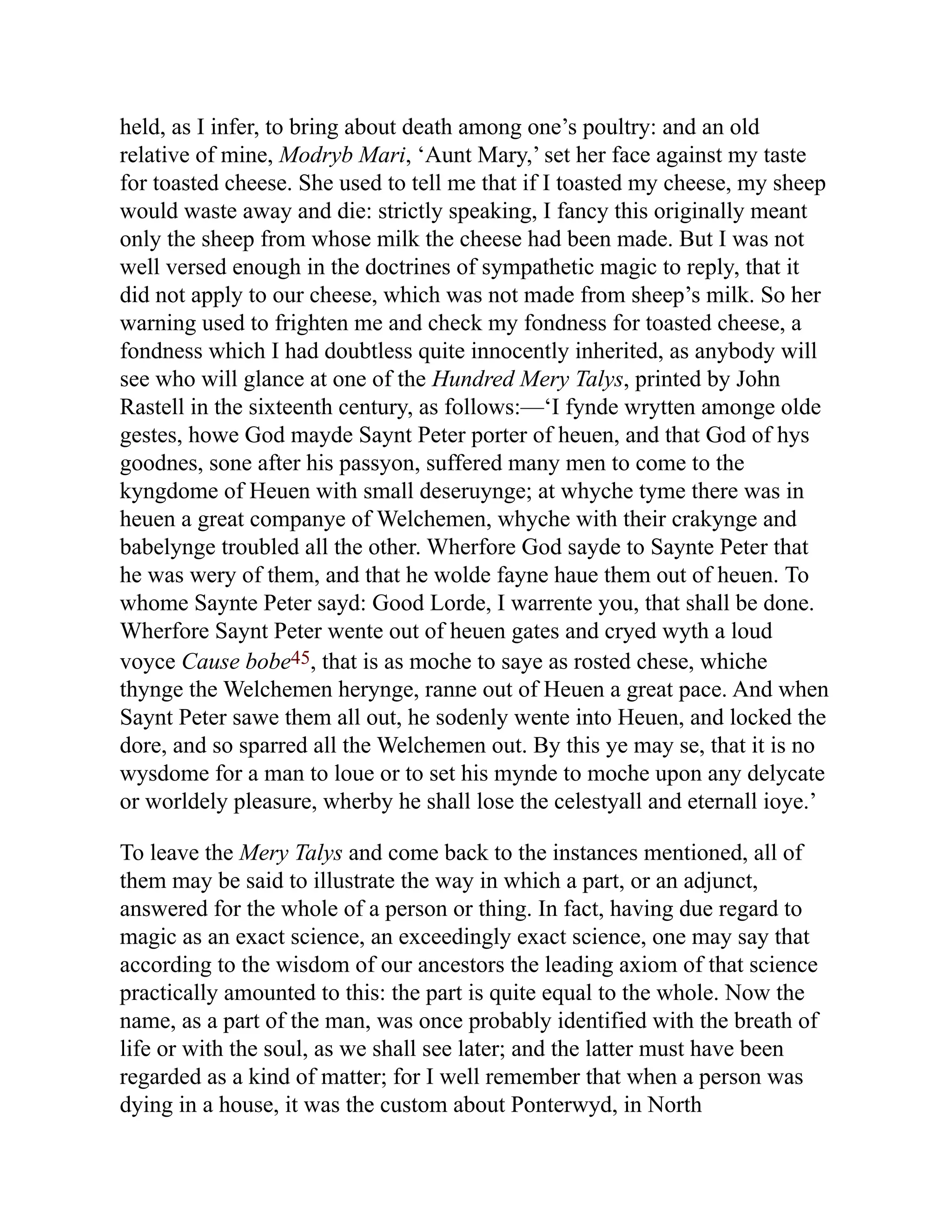 held, as I infer, to bring about death among one’s poultry: and an old
relative of mine, Modryb Mari, ‘Aunt Mary,’ set her face against my taste
for toasted cheese. She used to tell me that if I toasted my cheese, my sheep
would waste away and die: strictly speaking, I fancy this originally meant
only the sheep from whose milk the cheese had been made. But I was not
well versed enough in the doctrines of sympathetic magic to reply, that it
did not apply to our cheese, which was not made from sheep’s milk. So her
warning used to frighten me and check my fondness for toasted cheese, a
fondness which I had doubtless quite innocently inherited, as anybody will
see who will glance at one of the Hundred Mery Talys, printed by John
Rastell in the sixteenth century, as follows:—‘I fynde wrytten amonge olde
gestes, howe God mayde Saynt Peter porter of heuen, and that God of hys
goodnes, sone after his passyon, suffered many men to come to the
kyngdome of Heuen with small deseruynge; at whyche tyme there was in
heuen a great companye of Welchemen, whyche with their crakynge and
babelynge troubled all the other. Wherfore God sayde to Saynte Peter that
he was wery of them, and that he wolde fayne haue them out of heuen. To
whome Saynte Peter sayd: Good Lorde, I warrente you, that shall be done.
Wherfore Saynt Peter wente out of heuen gates and cryed wyth a loud
voyce Cause bobe45, that is as moche to saye as rosted chese, whiche
thynge the Welchemen herynge, ranne out of Heuen a great pace. And when
Saynt Peter sawe them all out, he sodenly wente into Heuen, and locked the
dore, and so sparred all the Welchemen out. By this ye may se, that it is no
wysdome for a man to loue or to set his mynde to moche upon any delycate
or worldely pleasure, wherby he shall lose the celestyall and eternall ioye.’
To leave the Mery Talys and come back to the instances mentioned, all of
them may be said to illustrate the way in which a part, or an adjunct,
answered for the whole of a person or thing. In fact, having due regard to
magic as an exact science, an exceedingly exact science, one may say that
according to the wisdom of our ancestors the leading axiom of that science
practically amounted to this: the part is quite equal to the whole. Now the
name, as a part of the man, was once probably identified with the breath of
life or with the soul, as we shall see later; and the latter must have been
regarded as a kind of matter; for I well remember that when a person was
dying in a house, it was the custom about Ponterwyd, in North
 