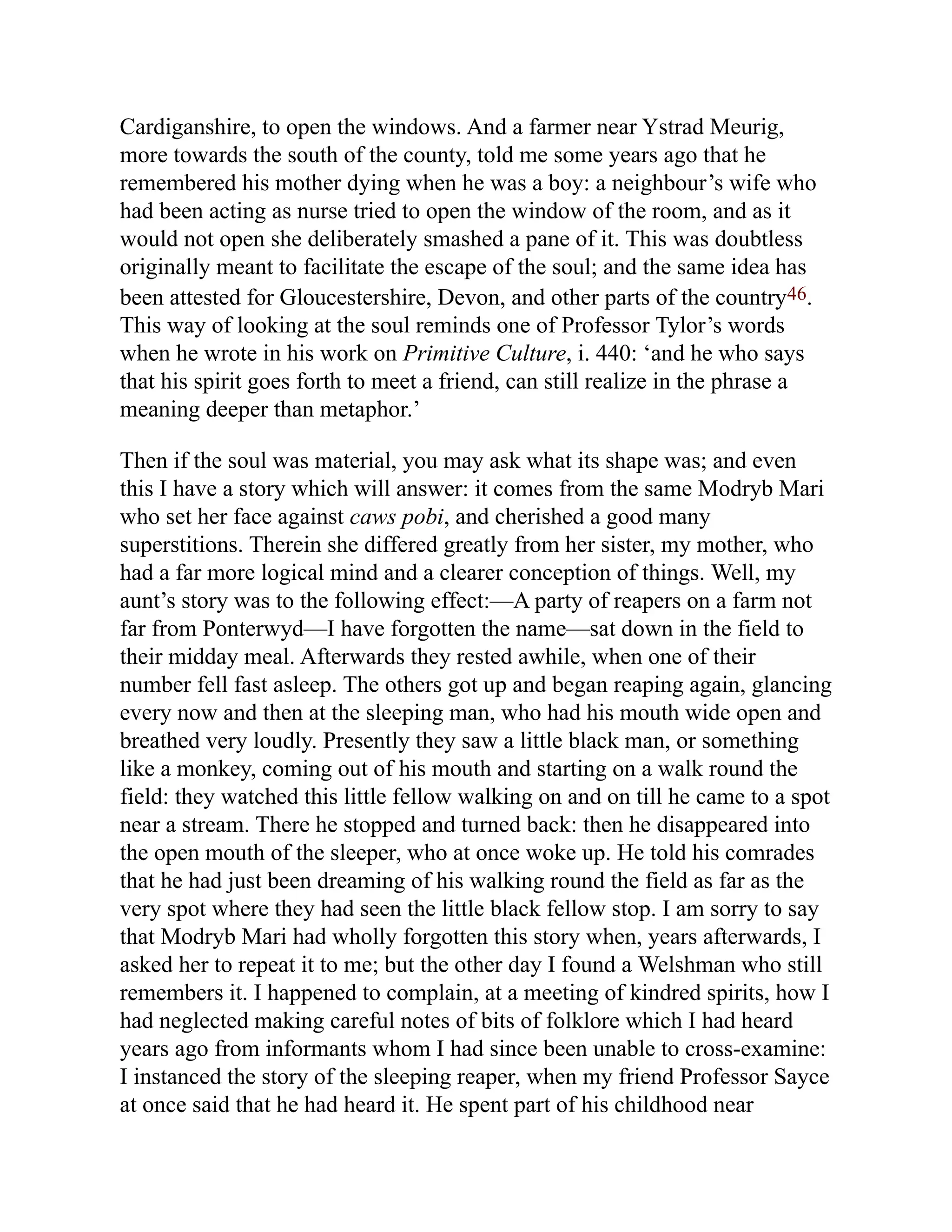 Cardiganshire, to open the windows. And a farmer near Ystrad Meurig,
more towards the south of the county, told me some years ago that he
remembered his mother dying when he was a boy: a neighbour’s wife who
had been acting as nurse tried to open the window of the room, and as it
would not open she deliberately smashed a pane of it. This was doubtless
originally meant to facilitate the escape of the soul; and the same idea has
been attested for Gloucestershire, Devon, and other parts of the country46.
This way of looking at the soul reminds one of Professor Tylor’s words
when he wrote in his work on Primitive Culture, i. 440: ‘and he who says
that his spirit goes forth to meet a friend, can still realize in the phrase a
meaning deeper than metaphor.’
Then if the soul was material, you may ask what its shape was; and even
this I have a story which will answer: it comes from the same Modryb Mari
who set her face against caws pobi, and cherished a good many
superstitions. Therein she differed greatly from her sister, my mother, who
had a far more logical mind and a clearer conception of things. Well, my
aunt’s story was to the following effect:—A party of reapers on a farm not
far from Ponterwyd—I have forgotten the name—sat down in the field to
their midday meal. Afterwards they rested awhile, when one of their
number fell fast asleep. The others got up and began reaping again, glancing
every now and then at the sleeping man, who had his mouth wide open and
breathed very loudly. Presently they saw a little black man, or something
like a monkey, coming out of his mouth and starting on a walk round the
field: they watched this little fellow walking on and on till he came to a spot
near a stream. There he stopped and turned back: then he disappeared into
the open mouth of the sleeper, who at once woke up. He told his comrades
that he had just been dreaming of his walking round the field as far as the
very spot where they had seen the little black fellow stop. I am sorry to say
that Modryb Mari had wholly forgotten this story when, years afterwards, I
asked her to repeat it to me; but the other day I found a Welshman who still
remembers it. I happened to complain, at a meeting of kindred spirits, how I
had neglected making careful notes of bits of folklore which I had heard
years ago from informants whom I had since been unable to cross-examine:
I instanced the story of the sleeping reaper, when my friend Professor Sayce
at once said that he had heard it. He spent part of his childhood near
 