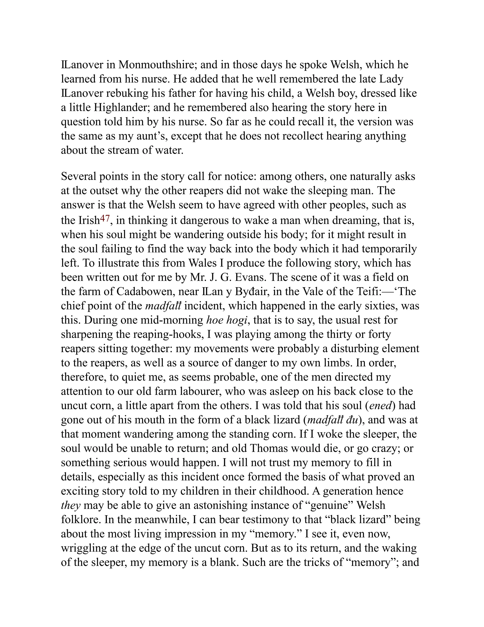 Ỻanover in Monmouthshire; and in those days he spoke Welsh, which he
learned from his nurse. He added that he well remembered the late Lady
Ỻanover rebuking his father for having his child, a Welsh boy, dressed like
a little Highlander; and he remembered also hearing the story here in
question told him by his nurse. So far as he could recall it, the version was
the same as my aunt’s, except that he does not recollect hearing anything
about the stream of water.
Several points in the story call for notice: among others, one naturally asks
at the outset why the other reapers did not wake the sleeping man. The
answer is that the Welsh seem to have agreed with other peoples, such as
the Irish47, in thinking it dangerous to wake a man when dreaming, that is,
when his soul might be wandering outside his body; for it might result in
the soul failing to find the way back into the body which it had temporarily
left. To illustrate this from Wales I produce the following story, which has
been written out for me by Mr. J. G. Evans. The scene of it was a field on
the farm of Cadabowen, near Ỻan y Byđair, in the Vale of the Teifi:—‘The
chief point of the madfaỻ incident, which happened in the early sixties, was
this. During one mid-morning hoe hogi, that is to say, the usual rest for
sharpening the reaping-hooks, I was playing among the thirty or forty
reapers sitting together: my movements were probably a disturbing element
to the reapers, as well as a source of danger to my own limbs. In order,
therefore, to quiet me, as seems probable, one of the men directed my
attention to our old farm labourer, who was asleep on his back close to the
uncut corn, a little apart from the others. I was told that his soul (ened) had
gone out of his mouth in the form of a black lizard (madfaỻ đu), and was at
that moment wandering among the standing corn. If I woke the sleeper, the
soul would be unable to return; and old Thomas would die, or go crazy; or
something serious would happen. I will not trust my memory to fill in
details, especially as this incident once formed the basis of what proved an
exciting story told to my children in their childhood. A generation hence
they may be able to give an astonishing instance of “genuine” Welsh
folklore. In the meanwhile, I can bear testimony to that “black lizard” being
about the most living impression in my “memory.” I see it, even now,
wriggling at the edge of the uncut corn. But as to its return, and the waking
of the sleeper, my memory is a blank. Such are the tricks of “memory”; and
 
