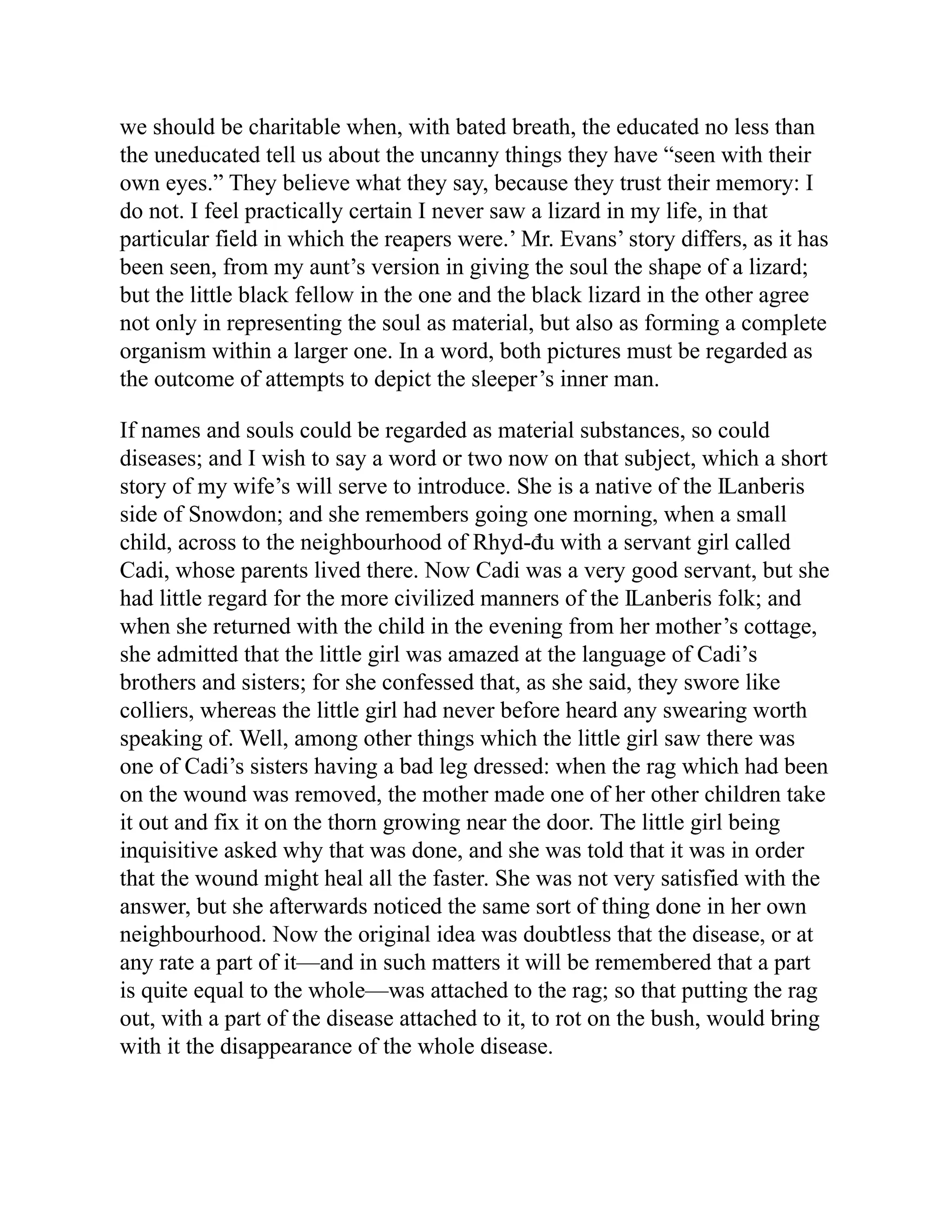 we should be charitable when, with bated breath, the educated no less than
the uneducated tell us about the uncanny things they have “seen with their
own eyes.” They believe what they say, because they trust their memory: I
do not. I feel practically certain I never saw a lizard in my life, in that
particular field in which the reapers were.’ Mr. Evans’ story differs, as it has
been seen, from my aunt’s version in giving the soul the shape of a lizard;
but the little black fellow in the one and the black lizard in the other agree
not only in representing the soul as material, but also as forming a complete
organism within a larger one. In a word, both pictures must be regarded as
the outcome of attempts to depict the sleeper’s inner man.
If names and souls could be regarded as material substances, so could
diseases; and I wish to say a word or two now on that subject, which a short
story of my wife’s will serve to introduce. She is a native of the Ỻanberis
side of Snowdon; and she remembers going one morning, when a small
child, across to the neighbourhood of Rhyd-đu with a servant girl called
Cadi, whose parents lived there. Now Cadi was a very good servant, but she
had little regard for the more civilized manners of the Ỻanberis folk; and
when she returned with the child in the evening from her mother’s cottage,
she admitted that the little girl was amazed at the language of Cadi’s
brothers and sisters; for she confessed that, as she said, they swore like
colliers, whereas the little girl had never before heard any swearing worth
speaking of. Well, among other things which the little girl saw there was
one of Cadi’s sisters having a bad leg dressed: when the rag which had been
on the wound was removed, the mother made one of her other children take
it out and fix it on the thorn growing near the door. The little girl being
inquisitive asked why that was done, and she was told that it was in order
that the wound might heal all the faster. She was not very satisfied with the
answer, but she afterwards noticed the same sort of thing done in her own
neighbourhood. Now the original idea was doubtless that the disease, or at
any rate a part of it—and in such matters it will be remembered that a part
is quite equal to the whole—was attached to the rag; so that putting the rag
out, with a part of the disease attached to it, to rot on the bush, would bring
with it the disappearance of the whole disease.
 