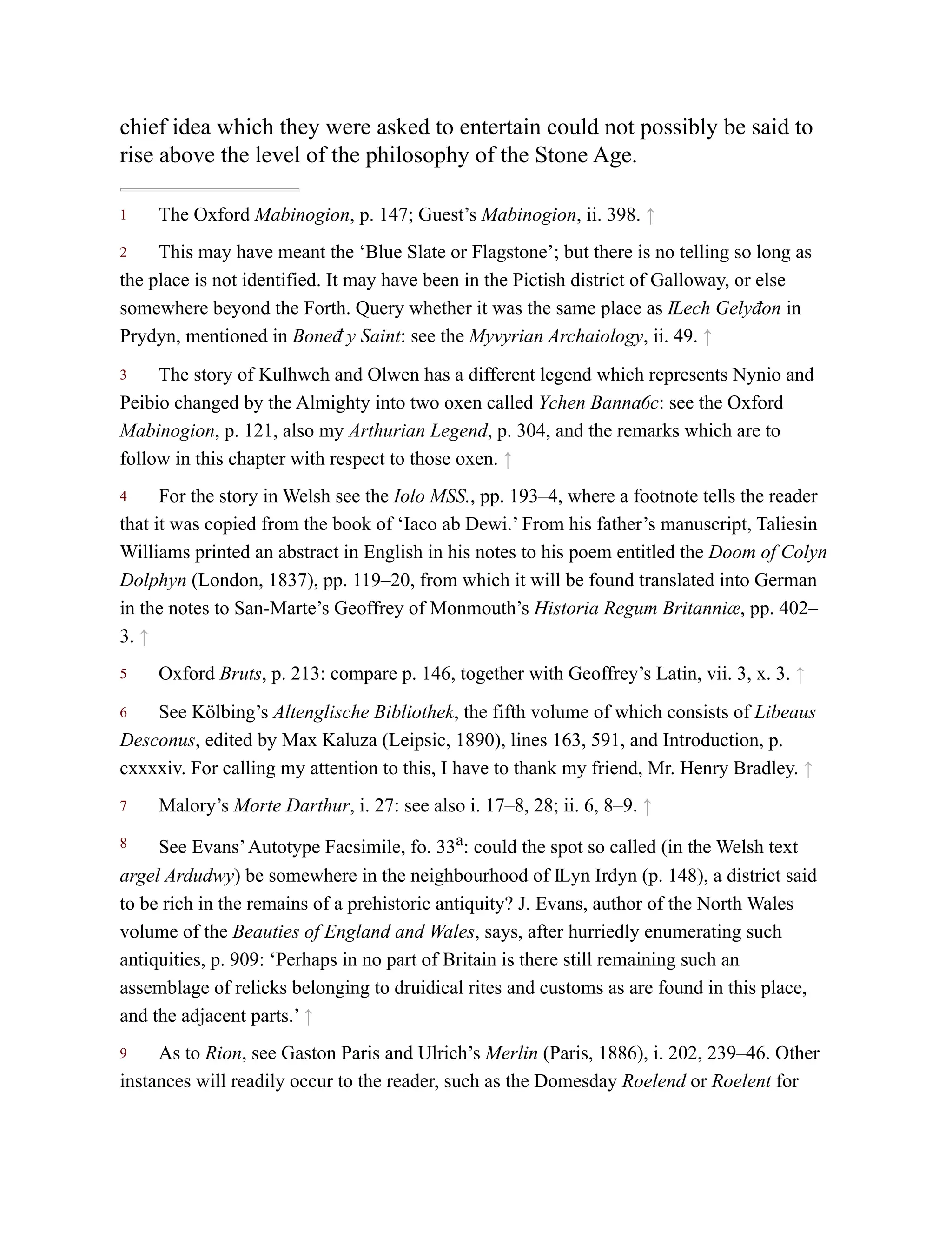 1
2
3
4
5
6
7
8
9
chief idea which they were asked to entertain could not possibly be said to
rise above the level of the philosophy of the Stone Age.
The Oxford Mabinogion, p. 147; Guest’s Mabinogion, ii. 398. ↑
This may have meant the ‘Blue Slate or Flagstone’; but there is no telling so long as
the place is not identified. It may have been in the Pictish district of Galloway, or else
somewhere beyond the Forth. Query whether it was the same place as Ỻech Gelyđon in
Prydyn, mentioned in Boneđ y Saint: see the Myvyrian Archaiology, ii. 49. ↑
The story of Kulhwch and Olwen has a different legend which represents Nynio and
Peibio changed by the Almighty into two oxen called Ychen Bannaỽc: see the Oxford
Mabinogion, p. 121, also my Arthurian Legend, p. 304, and the remarks which are to
follow in this chapter with respect to those oxen. ↑
For the story in Welsh see the Iolo MSS., pp. 193–4, where a footnote tells the reader
that it was copied from the book of ‘Iaco ab Dewi.’ From his father’s manuscript, Taliesin
Williams printed an abstract in English in his notes to his poem entitled the Doom of Colyn
Dolphyn (London, 1837), pp. 119–20, from which it will be found translated into German
in the notes to San-Marte’s Geoffrey of Monmouth’s Historia Regum Britanniæ, pp. 402–
3. ↑
Oxford Bruts, p. 213: compare p. 146, together with Geoffrey’s Latin, vii. 3, x. 3. ↑
See Kölbing’s Altenglische Bibliothek, the fifth volume of which consists of Libeaus
Desconus, edited by Max Kaluza (Leipsic, 1890), lines 163, 591, and Introduction, p.
cxxxxiv. For calling my attention to this, I have to thank my friend, Mr. Henry Bradley. ↑
Malory’s Morte Darthur, i. 27: see also i. 17–8, 28; ii. 6, 8–9. ↑
See Evans’Autotype Facsimile, fo. 33a: could the spot so called (in the Welsh text
argel Ardudwy) be somewhere in the neighbourhood of Ỻyn Irđyn (p. 148), a district said
to be rich in the remains of a prehistoric antiquity? J. Evans, author of the North Wales
volume of the Beauties of England and Wales, says, after hurriedly enumerating such
antiquities, p. 909: ‘Perhaps in no part of Britain is there still remaining such an
assemblage of relicks belonging to druidical rites and customs as are found in this place,
and the adjacent parts.’ ↑
As to Rion, see Gaston Paris and Ulrich’s Merlin (Paris, 1886), i. 202, 239–46. Other
instances will readily occur to the reader, such as the Domesday Roelend or Roelent for
 