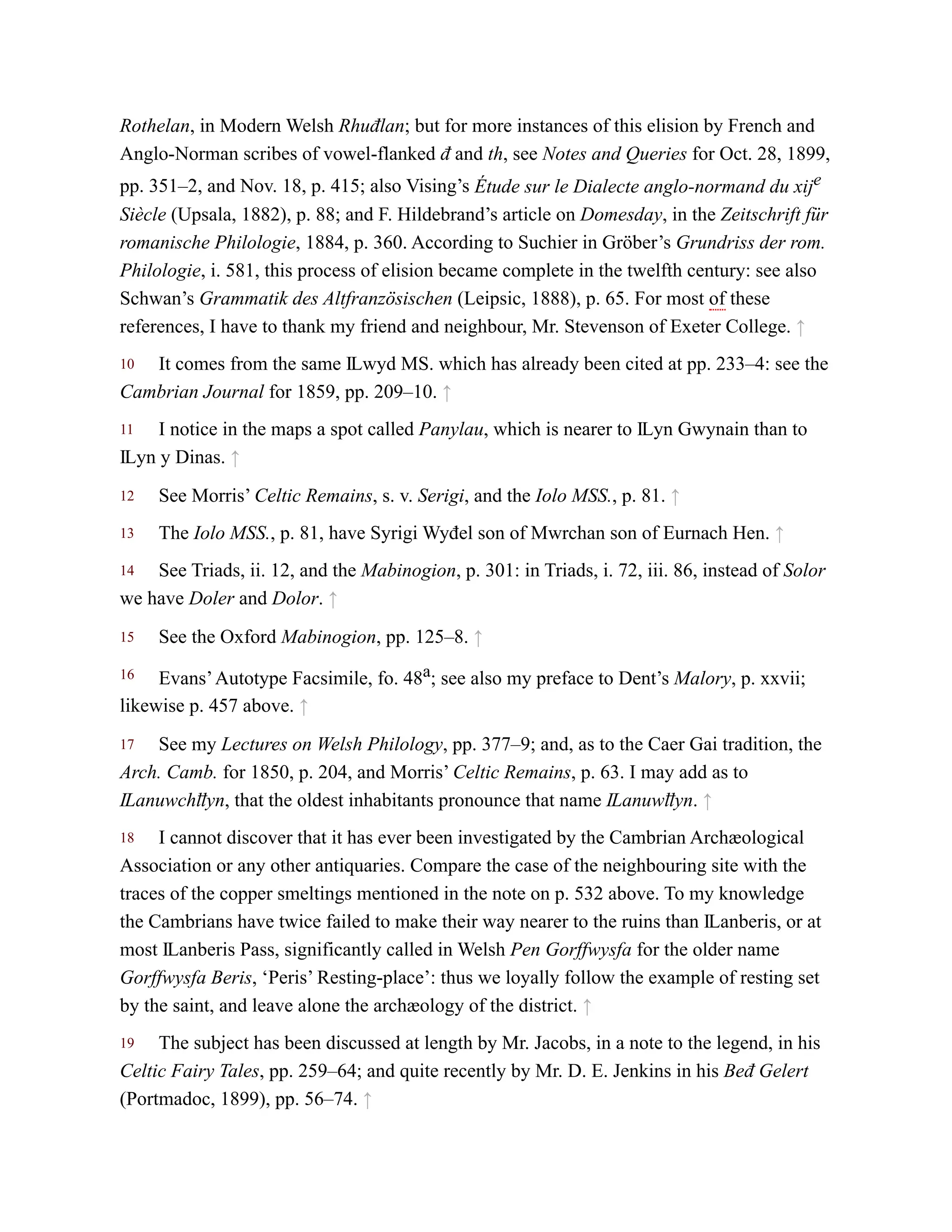 10
11
12
13
14
15
16
17
18
19
Rothelan, in Modern Welsh Rhuđlan; but for more instances of this elision by French and
Anglo-Norman scribes of vowel-flanked đ and th, see Notes and Queries for Oct. 28, 1899,
pp. 351–2, and Nov. 18, p. 415; also Vising’s Étude sur le Dialecte anglo-normand du xije
Siècle (Upsala, 1882), p. 88; and F. Hildebrand’s article on Domesday, in the Zeitschrift für
romanische Philologie, 1884, p. 360. According to Suchier in Gröber’s Grundriss der rom.
Philologie, i. 581, this process of elision became complete in the twelfth century: see also
Schwan’s Grammatik des Altfranzösischen (Leipsic, 1888), p. 65. For most of these
references, I have to thank my friend and neighbour, Mr. Stevenson of Exeter College. ↑
It comes from the same Ỻwyd MS. which has already been cited at pp. 233–4: see the
Cambrian Journal for 1859, pp. 209–10. ↑
I notice in the maps a spot called Panylau, which is nearer to Ỻyn Gwynain than to
Ỻyn y Dinas. ↑
See Morris’ Celtic Remains, s. v. Serigi, and the Iolo MSS., p. 81. ↑
The Iolo MSS., p. 81, have Syrigi Wyđel son of Mwrchan son of Eurnach Hen. ↑
See Triads, ii. 12, and the Mabinogion, p. 301: in Triads, i. 72, iii. 86, instead of Solor
we have Doler and Dolor. ↑
See the Oxford Mabinogion, pp. 125–8. ↑
Evans’Autotype Facsimile, fo. 48a; see also my preface to Dent’s Malory, p. xxvii;
likewise p. 457 above. ↑
See my Lectures on Welsh Philology, pp. 377–9; and, as to the Caer Gai tradition, the
Arch. Camb. for 1850, p. 204, and Morris’ Celtic Remains, p. 63. I may add as to
Ỻanuwchỻyn, that the oldest inhabitants pronounce that name Ỻanuwỻyn. ↑
I cannot discover that it has ever been investigated by the Cambrian Archæological
Association or any other antiquaries. Compare the case of the neighbouring site with the
traces of the copper smeltings mentioned in the note on p. 532 above. To my knowledge
the Cambrians have twice failed to make their way nearer to the ruins than Ỻanberis, or at
most Ỻanberis Pass, significantly called in Welsh Pen Gorffwysfa for the older name
Gorffwysfa Beris, ‘Peris’ Resting-place’: thus we loyally follow the example of resting set
by the saint, and leave alone the archæology of the district. ↑
The subject has been discussed at length by Mr. Jacobs, in a note to the legend, in his
Celtic Fairy Tales, pp. 259–64; and quite recently by Mr. D. E. Jenkins in his Beđ Gelert
(Portmadoc, 1899), pp. 56–74. ↑
 