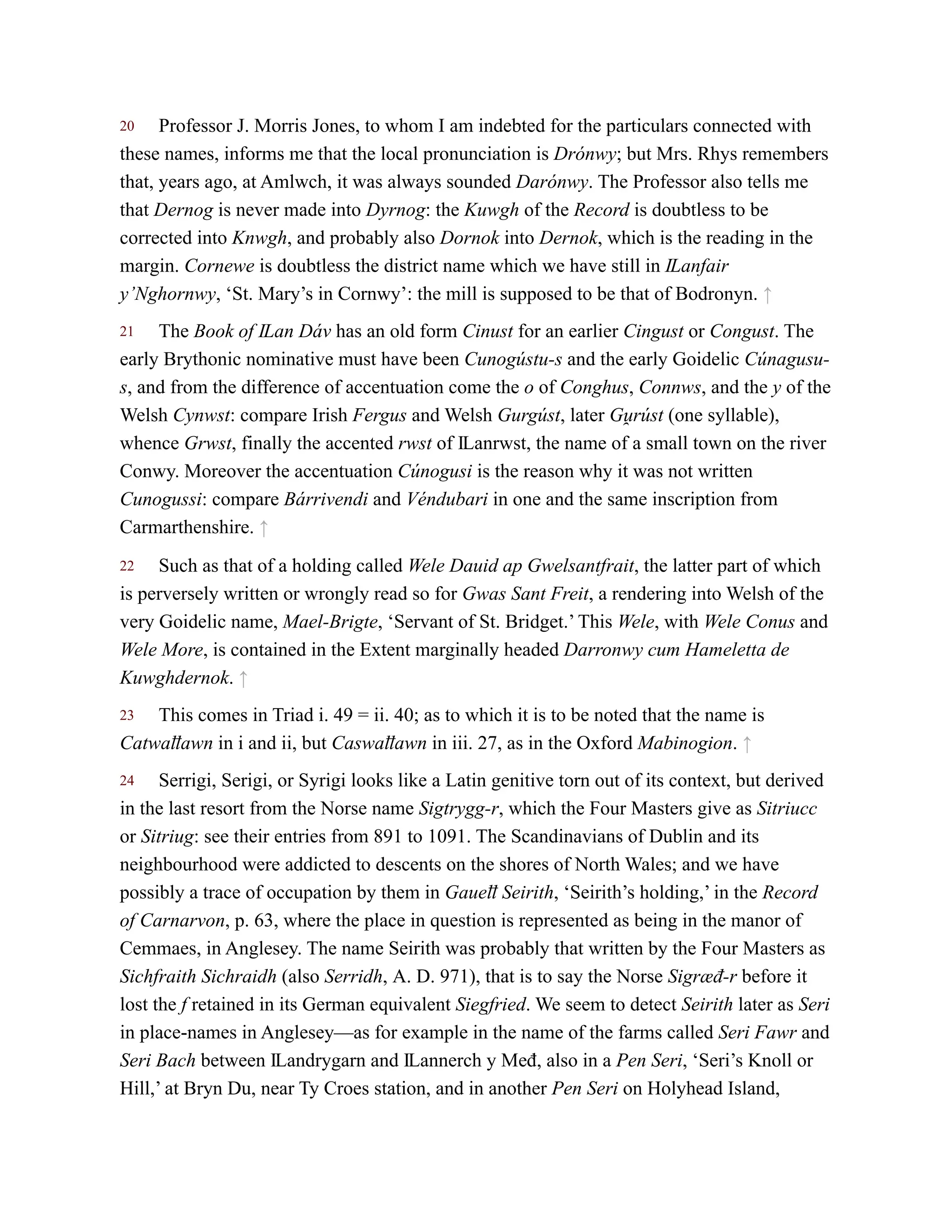 20
21
22
23
24
Professor J. Morris Jones, to whom I am indebted for the particulars connected with
these names, informs me that the local pronunciation is Drónwy; but Mrs. Rhys remembers
that, years ago, at Amlwch, it was always sounded Darónwy. The Professor also tells me
that Dernog is never made into Dyrnog: the Kuwgh of the Record is doubtless to be
corrected into Knwgh, and probably also Dornok into Dernok, which is the reading in the
margin. Cornewe is doubtless the district name which we have still in Ỻanfair
y’Nghornwy, ‘St. Mary’s in Cornwy’: the mill is supposed to be that of Bodronyn. ↑
The Book of Ỻan Dáv has an old form Cinust for an earlier Cingust or Congust. The
early Brythonic nominative must have been Cunogústu-s and the early Goidelic Cúnagusu-
s, and from the difference of accentuation come the o of Conghus, Connws, and the y of the
Welsh Cynwst: compare Irish Fergus and Welsh Gurgúst, later Gu̯ rúst (one syllable),
whence Grwst, finally the accented rwst of Ỻanrwst, the name of a small town on the river
Conwy. Moreover the accentuation Cúnogusi is the reason why it was not written
Cunogussi: compare Bárrivendi and Véndubari in one and the same inscription from
Carmarthenshire. ↑
Such as that of a holding called Wele Dauid ap Gwelsantfrait, the latter part of which
is perversely written or wrongly read so for Gwas Sant Freit, a rendering into Welsh of the
very Goidelic name, Mael-Brigte, ‘Servant of St. Bridget.’ This Wele, with Wele Conus and
Wele More, is contained in the Extent marginally headed Darronwy cum Hameletta de
Kuwghdernok. ↑
This comes in Triad i. 49 = ii. 40; as to which it is to be noted that the name is
Catwaỻawn in i and ii, but Caswaỻawn in iii. 27, as in the Oxford Mabinogion. ↑
Serrigi, Serigi, or Syrigi looks like a Latin genitive torn out of its context, but derived
in the last resort from the Norse name Sigtrygg-r, which the Four Masters give as Sitriucc
or Sitriug: see their entries from 891 to 1091. The Scandinavians of Dublin and its
neighbourhood were addicted to descents on the shores of North Wales; and we have
possibly a trace of occupation by them in Gaueỻ Seirith, ‘Seirith’s holding,’ in the Record
of Carnarvon, p. 63, where the place in question is represented as being in the manor of
Cemmaes, in Anglesey. The name Seirith was probably that written by the Four Masters as
Sichfraith Sichraidh (also Serridh, A. D. 971), that is to say the Norse Sigræđ-r before it
lost the f retained in its German equivalent Siegfried. We seem to detect Seirith later as Seri
in place-names in Anglesey—as for example in the name of the farms called Seri Fawr and
Seri Bach between Ỻandrygarn and Ỻannerch y Međ, also in a Pen Seri, ‘Seri’s Knoll or
Hill,’ at Bryn Du, near Ty Croes station, and in another Pen Seri on Holyhead Island,
 