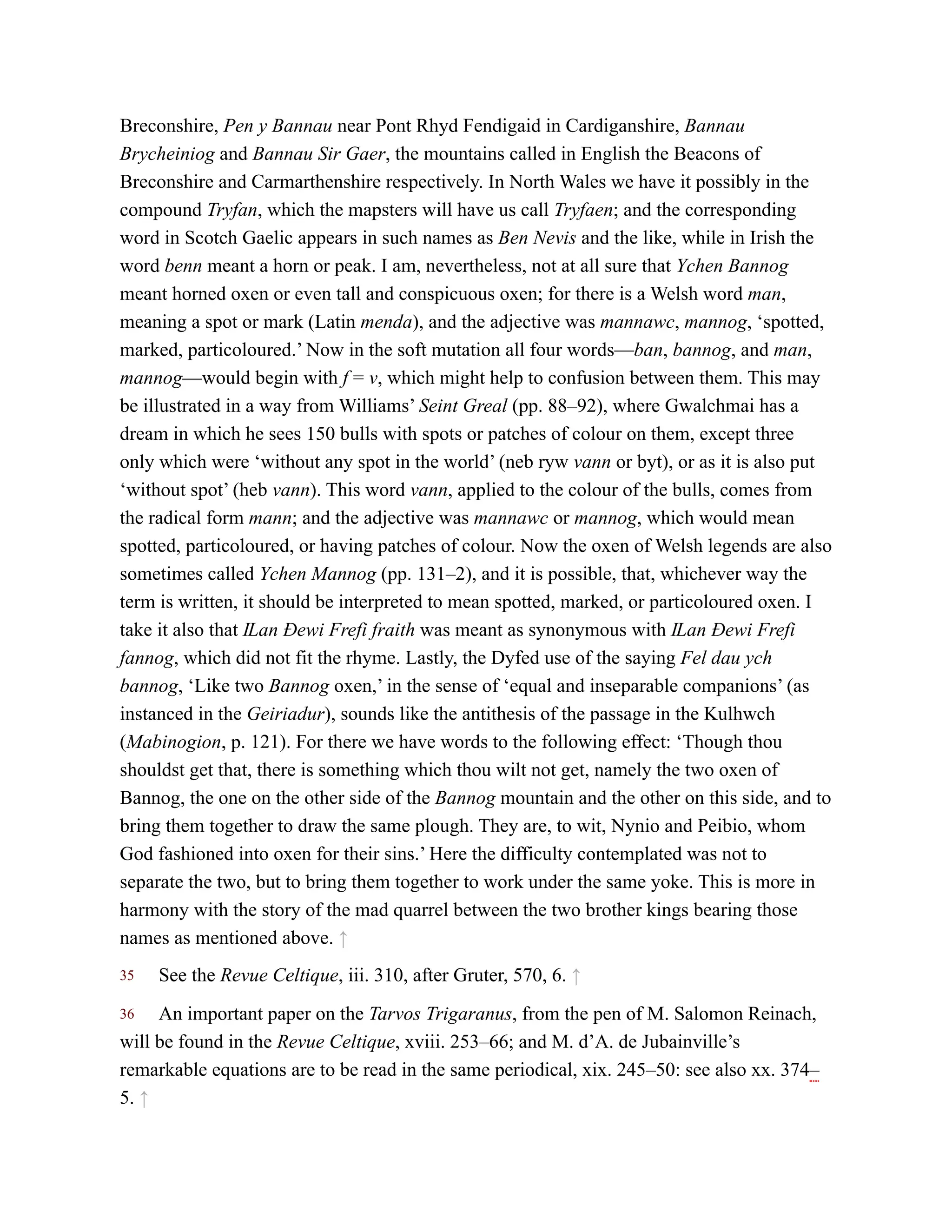 35
36
Breconshire, Pen y Bannau near Pont Rhyd Fendigaid in Cardiganshire, Bannau
Brycheiniog and Bannau Sir Gaer, the mountains called in English the Beacons of
Breconshire and Carmarthenshire respectively. In North Wales we have it possibly in the
compound Tryfan, which the mapsters will have us call Tryfaen; and the corresponding
word in Scotch Gaelic appears in such names as Ben Nevis and the like, while in Irish the
word benn meant a horn or peak. I am, nevertheless, not at all sure that Ychen Bannog
meant horned oxen or even tall and conspicuous oxen; for there is a Welsh word man,
meaning a spot or mark (Latin menda), and the adjective was mannawc, mannog, ‘spotted,
marked, particoloured.’ Now in the soft mutation all four words—ban, bannog, and man,
mannog—would begin with f = v, which might help to confusion between them. This may
be illustrated in a way from Williams’ Seint Greal (pp. 88–92), where Gwalchmai has a
dream in which he sees 150 bulls with spots or patches of colour on them, except three
only which were ‘without any spot in the world’ (neb ryw vann or byt), or as it is also put
‘without spot’ (heb vann). This word vann, applied to the colour of the bulls, comes from
the radical form mann; and the adjective was mannawc or mannog, which would mean
spotted, particoloured, or having patches of colour. Now the oxen of Welsh legends are also
sometimes called Ychen Mannog (pp. 131–2), and it is possible, that, whichever way the
term is written, it should be interpreted to mean spotted, marked, or particoloured oxen. I
take it also that Ỻan Đewi Frefi fraith was meant as synonymous with Ỻan Đewi Frefi
fannog, which did not fit the rhyme. Lastly, the Dyfed use of the saying Fel dau ych
bannog, ‘Like two Bannog oxen,’ in the sense of ‘equal and inseparable companions’ (as
instanced in the Geiriadur), sounds like the antithesis of the passage in the Kulhwch
(Mabinogion, p. 121). For there we have words to the following effect: ‘Though thou
shouldst get that, there is something which thou wilt not get, namely the two oxen of
Bannog, the one on the other side of the Bannog mountain and the other on this side, and to
bring them together to draw the same plough. They are, to wit, Nynio and Peibio, whom
God fashioned into oxen for their sins.’ Here the difficulty contemplated was not to
separate the two, but to bring them together to work under the same yoke. This is more in
harmony with the story of the mad quarrel between the two brother kings bearing those
names as mentioned above. ↑
See the Revue Celtique, iii. 310, after Gruter, 570, 6. ↑
An important paper on the Tarvos Trigaranus, from the pen of M. Salomon Reinach,
will be found in the Revue Celtique, xviii. 253–66; and M. d’A. de Jubainville’s
remarkable equations are to be read in the same periodical, xix. 245–50: see also xx. 374–
5. ↑
 