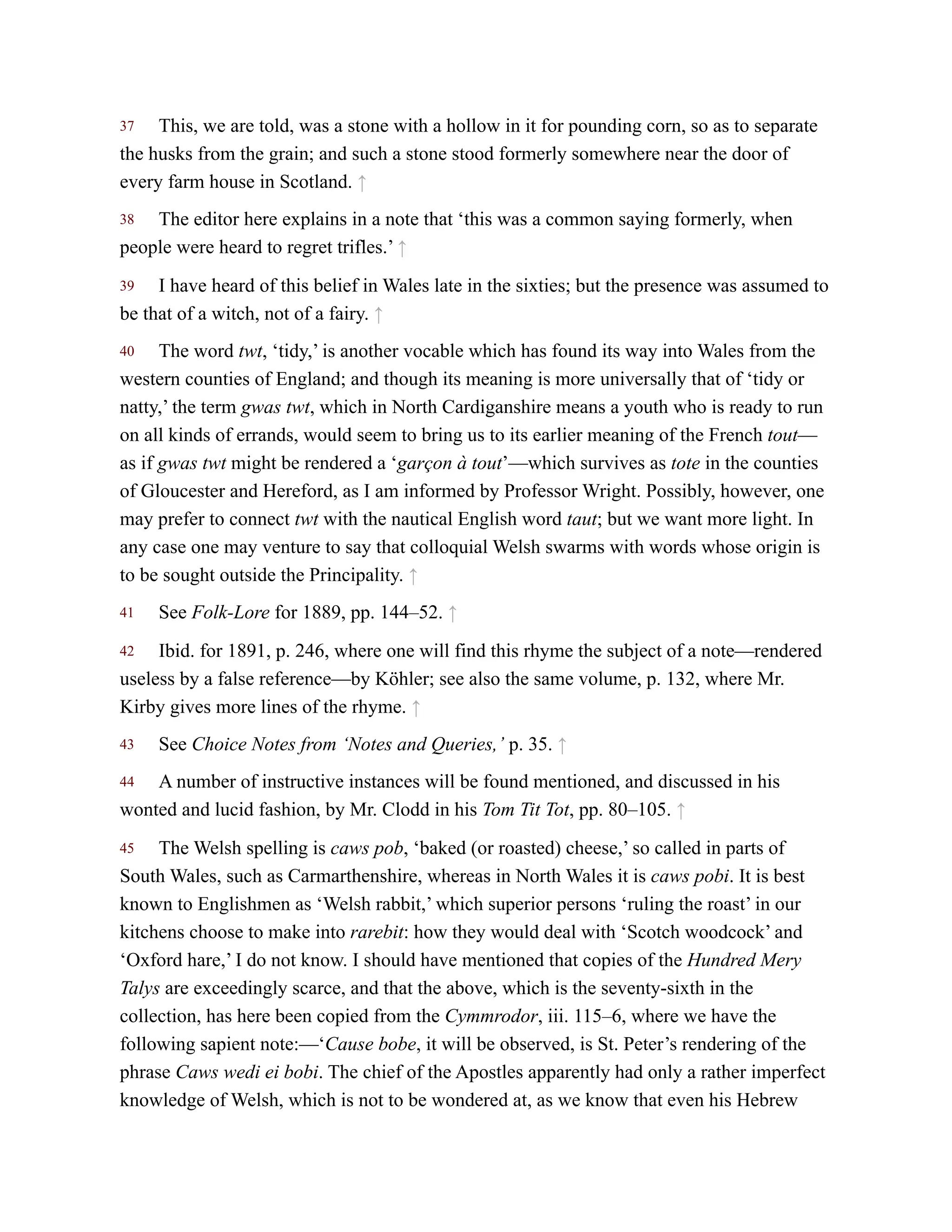 37
38
39
40
41
42
43
44
45
This, we are told, was a stone with a hollow in it for pounding corn, so as to separate
the husks from the grain; and such a stone stood formerly somewhere near the door of
every farm house in Scotland. ↑
The editor here explains in a note that ‘this was a common saying formerly, when
people were heard to regret trifles.’ ↑
I have heard of this belief in Wales late in the sixties; but the presence was assumed to
be that of a witch, not of a fairy. ↑
The word twt, ‘tidy,’ is another vocable which has found its way into Wales from the
western counties of England; and though its meaning is more universally that of ‘tidy or
natty,’ the term gwas twt, which in North Cardiganshire means a youth who is ready to run
on all kinds of errands, would seem to bring us to its earlier meaning of the French tout—
as if gwas twt might be rendered a ‘garçon à tout’—which survives as tote in the counties
of Gloucester and Hereford, as I am informed by Professor Wright. Possibly, however, one
may prefer to connect twt with the nautical English word taut; but we want more light. In
any case one may venture to say that colloquial Welsh swarms with words whose origin is
to be sought outside the Principality. ↑
See Folk-Lore for 1889, pp. 144–52. ↑
Ibid. for 1891, p. 246, where one will find this rhyme the subject of a note—rendered
useless by a false reference—by Köhler; see also the same volume, p. 132, where Mr.
Kirby gives more lines of the rhyme. ↑
See Choice Notes from ‘Notes and Queries,’ p. 35. ↑
A number of instructive instances will be found mentioned, and discussed in his
wonted and lucid fashion, by Mr. Clodd in his Tom Tit Tot, pp. 80–105. ↑
The Welsh spelling is caws pob, ‘baked (or roasted) cheese,’ so called in parts of
South Wales, such as Carmarthenshire, whereas in North Wales it is caws pobi. It is best
known to Englishmen as ‘Welsh rabbit,’ which superior persons ‘ruling the roast’ in our
kitchens choose to make into rarebit: how they would deal with ‘Scotch woodcock’ and
‘Oxford hare,’ I do not know. I should have mentioned that copies of the Hundred Mery
Talys are exceedingly scarce, and that the above, which is the seventy-sixth in the
collection, has here been copied from the Cymmrodor, iii. 115–6, where we have the
following sapient note:—‘Cause bobe, it will be observed, is St. Peter’s rendering of the
phrase Caws wedi ei bobi. The chief of the Apostles apparently had only a rather imperfect
knowledge of Welsh, which is not to be wondered at, as we know that even his Hebrew
 