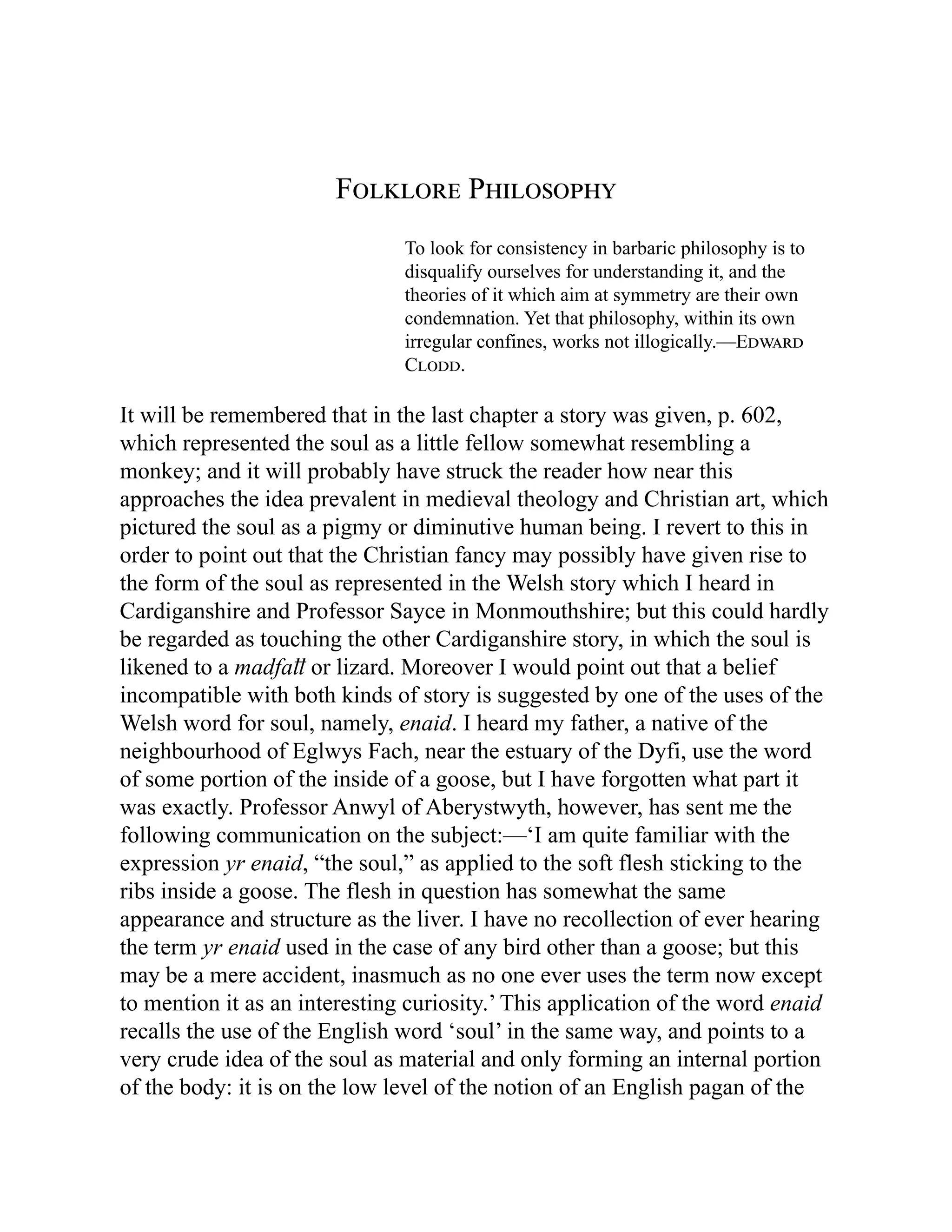 Folklore Philosophy
To look for consistency in barbaric philosophy is to
disqualify ourselves for understanding it, and the
theories of it which aim at symmetry are their own
condemnation. Yet that philosophy, within its own
irregular confines, works not illogically.—Edward
Clodd.
It will be remembered that in the last chapter a story was given, p. 602,
which represented the soul as a little fellow somewhat resembling a
monkey; and it will probably have struck the reader how near this
approaches the idea prevalent in medieval theology and Christian art, which
pictured the soul as a pigmy or diminutive human being. I revert to this in
order to point out that the Christian fancy may possibly have given rise to
the form of the soul as represented in the Welsh story which I heard in
Cardiganshire and Professor Sayce in Monmouthshire; but this could hardly
be regarded as touching the other Cardiganshire story, in which the soul is
likened to a madfaỻ or lizard. Moreover I would point out that a belief
incompatible with both kinds of story is suggested by one of the uses of the
Welsh word for soul, namely, enaid. I heard my father, a native of the
neighbourhood of Eglwys Fach, near the estuary of the Dyfi, use the word
of some portion of the inside of a goose, but I have forgotten what part it
was exactly. Professor Anwyl of Aberystwyth, however, has sent me the
following communication on the subject:—‘I am quite familiar with the
expression yr enaid, “the soul,” as applied to the soft flesh sticking to the
ribs inside a goose. The flesh in question has somewhat the same
appearance and structure as the liver. I have no recollection of ever hearing
the term yr enaid used in the case of any bird other than a goose; but this
may be a mere accident, inasmuch as no one ever uses the term now except
to mention it as an interesting curiosity.’ This application of the word enaid
recalls the use of the English word ‘soul’ in the same way, and points to a
very crude idea of the soul as material and only forming an internal portion
of the body: it is on the low level of the notion of an English pagan of the
 
