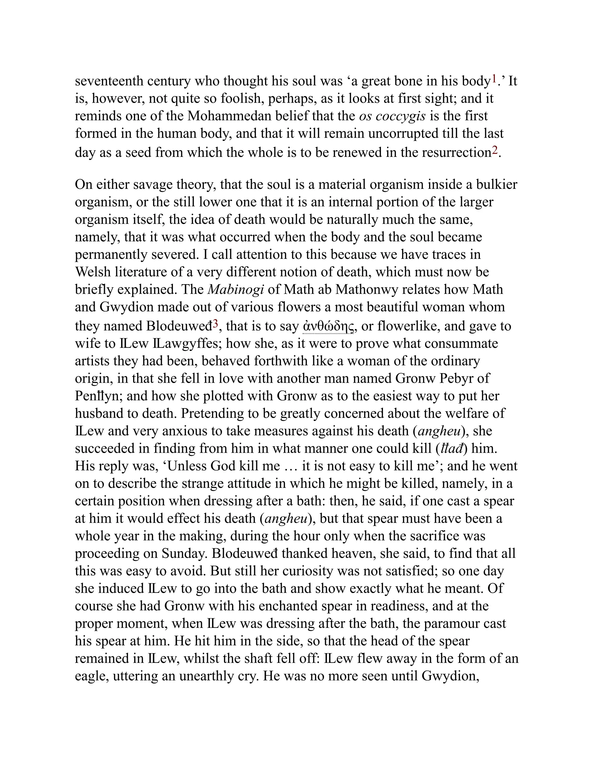 seventeenth century who thought his soul was ‘a great bone in his body1.’ It
is, however, not quite so foolish, perhaps, as it looks at first sight; and it
reminds one of the Mohammedan belief that the os coccygis is the first
formed in the human body, and that it will remain uncorrupted till the last
day as a seed from which the whole is to be renewed in the resurrection2.
On either savage theory, that the soul is a material organism inside a bulkier
organism, or the still lower one that it is an internal portion of the larger
organism itself, the idea of death would be naturally much the same,
namely, that it was what occurred when the body and the soul became
permanently severed. I call attention to this because we have traces in
Welsh literature of a very different notion of death, which must now be
briefly explained. The Mabinogi of Math ab Mathonwy relates how Math
and Gwydion made out of various flowers a most beautiful woman whom
they named Blodeuweđ3, that is to say ἀνθώδης, or flowerlike, and gave to
wife to Ỻew Ỻawgyffes; how she, as it were to prove what consummate
artists they had been, behaved forthwith like a woman of the ordinary
origin, in that she fell in love with another man named Gronw Pebyr of
Penỻyn; and how she plotted with Gronw as to the easiest way to put her
husband to death. Pretending to be greatly concerned about the welfare of
Ỻew and very anxious to take measures against his death (angheu), she
succeeded in finding from him in what manner one could kill (ỻađ) him.
His reply was, ‘Unless God kill me … it is not easy to kill me’; and he went
on to describe the strange attitude in which he might be killed, namely, in a
certain position when dressing after a bath: then, he said, if one cast a spear
at him it would effect his death (angheu), but that spear must have been a
whole year in the making, during the hour only when the sacrifice was
proceeding on Sunday. Blodeuweđ thanked heaven, she said, to find that all
this was easy to avoid. But still her curiosity was not satisfied; so one day
she induced Ỻew to go into the bath and show exactly what he meant. Of
course she had Gronw with his enchanted spear in readiness, and at the
proper moment, when Ỻew was dressing after the bath, the paramour cast
his spear at him. He hit him in the side, so that the head of the spear
remained in Ỻew, whilst the shaft fell off: Ỻew flew away in the form of an
eagle, uttering an unearthly cry. He was no more seen until Gwydion,
 