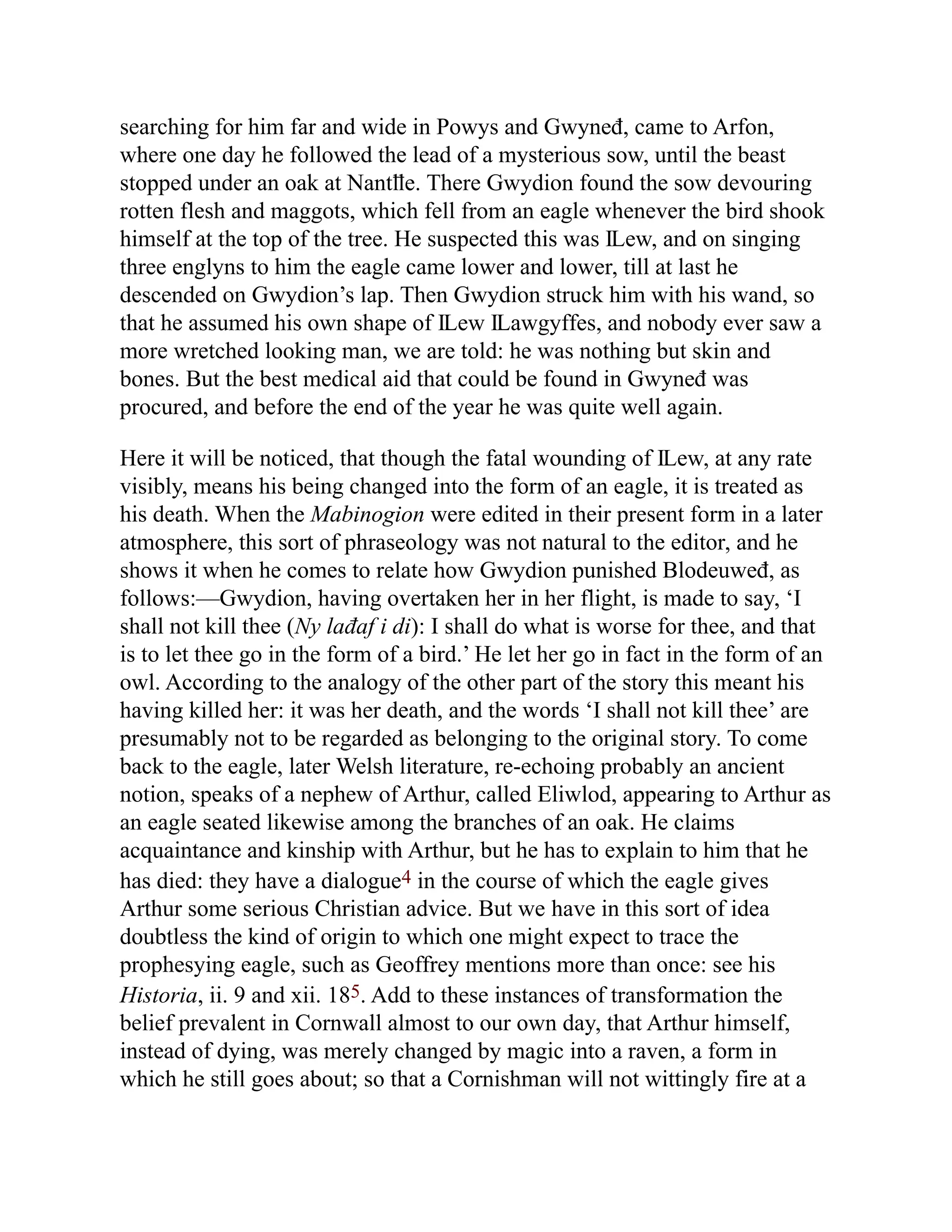 searching for him far and wide in Powys and Gwyneđ, came to Arfon,
where one day he followed the lead of a mysterious sow, until the beast
stopped under an oak at Nantỻe. There Gwydion found the sow devouring
rotten flesh and maggots, which fell from an eagle whenever the bird shook
himself at the top of the tree. He suspected this was Ỻew, and on singing
three englyns to him the eagle came lower and lower, till at last he
descended on Gwydion’s lap. Then Gwydion struck him with his wand, so
that he assumed his own shape of Ỻew Ỻawgyffes, and nobody ever saw a
more wretched looking man, we are told: he was nothing but skin and
bones. But the best medical aid that could be found in Gwyneđ was
procured, and before the end of the year he was quite well again.
Here it will be noticed, that though the fatal wounding of Ỻew, at any rate
visibly, means his being changed into the form of an eagle, it is treated as
his death. When the Mabinogion were edited in their present form in a later
atmosphere, this sort of phraseology was not natural to the editor, and he
shows it when he comes to relate how Gwydion punished Blodeuweđ, as
follows:—Gwydion, having overtaken her in her flight, is made to say, ‘I
shall not kill thee (Ny lađaf i di): I shall do what is worse for thee, and that
is to let thee go in the form of a bird.’ He let her go in fact in the form of an
owl. According to the analogy of the other part of the story this meant his
having killed her: it was her death, and the words ‘I shall not kill thee’ are
presumably not to be regarded as belonging to the original story. To come
back to the eagle, later Welsh literature, re-echoing probably an ancient
notion, speaks of a nephew of Arthur, called Eliwlod, appearing to Arthur as
an eagle seated likewise among the branches of an oak. He claims
acquaintance and kinship with Arthur, but he has to explain to him that he
has died: they have a dialogue4 in the course of which the eagle gives
Arthur some serious Christian advice. But we have in this sort of idea
doubtless the kind of origin to which one might expect to trace the
prophesying eagle, such as Geoffrey mentions more than once: see his
Historia, ii. 9 and xii. 185. Add to these instances of transformation the
belief prevalent in Cornwall almost to our own day, that Arthur himself,
instead of dying, was merely changed by magic into a raven, a form in
which he still goes about; so that a Cornishman will not wittingly fire at a
 