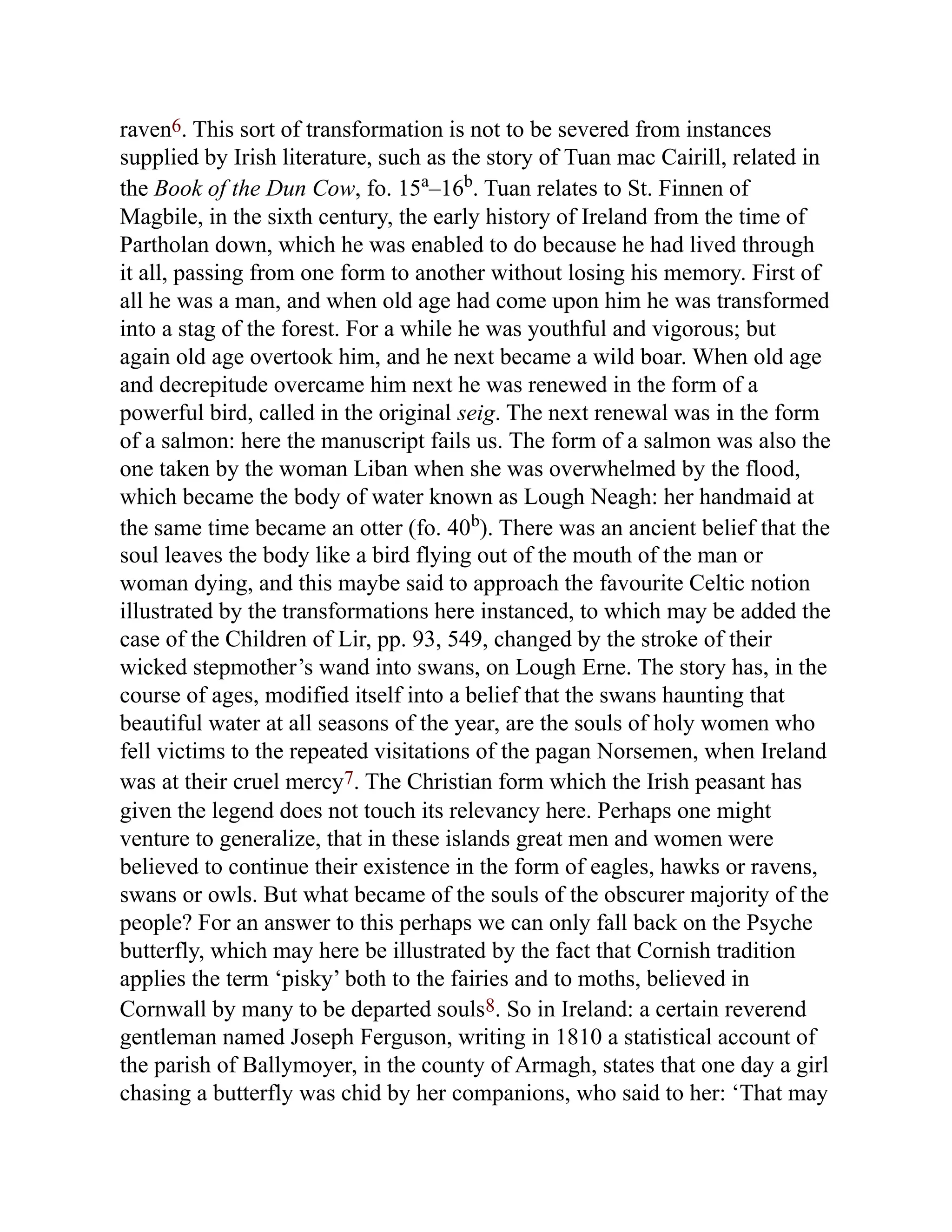 raven6. This sort of transformation is not to be severed from instances
supplied by Irish literature, such as the story of Tuan mac Cairill, related in
the Book of the Dun Cow, fo. 15a
–16b
. Tuan relates to St. Finnen of
Magbile, in the sixth century, the early history of Ireland from the time of
Partholan down, which he was enabled to do because he had lived through
it all, passing from one form to another without losing his memory. First of
all he was a man, and when old age had come upon him he was transformed
into a stag of the forest. For a while he was youthful and vigorous; but
again old age overtook him, and he next became a wild boar. When old age
and decrepitude overcame him next he was renewed in the form of a
powerful bird, called in the original seig. The next renewal was in the form
of a salmon: here the manuscript fails us. The form of a salmon was also the
one taken by the woman Liban when she was overwhelmed by the flood,
which became the body of water known as Lough Neagh: her handmaid at
the same time became an otter (fo. 40b
). There was an ancient belief that the
soul leaves the body like a bird flying out of the mouth of the man or
woman dying, and this maybe said to approach the favourite Celtic notion
illustrated by the transformations here instanced, to which may be added the
case of the Children of Lir, pp. 93, 549, changed by the stroke of their
wicked stepmother’s wand into swans, on Lough Erne. The story has, in the
course of ages, modified itself into a belief that the swans haunting that
beautiful water at all seasons of the year, are the souls of holy women who
fell victims to the repeated visitations of the pagan Norsemen, when Ireland
was at their cruel mercy7. The Christian form which the Irish peasant has
given the legend does not touch its relevancy here. Perhaps one might
venture to generalize, that in these islands great men and women were
believed to continue their existence in the form of eagles, hawks or ravens,
swans or owls. But what became of the souls of the obscurer majority of the
people? For an answer to this perhaps we can only fall back on the Psyche
butterfly, which may here be illustrated by the fact that Cornish tradition
applies the term ‘pisky’ both to the fairies and to moths, believed in
Cornwall by many to be departed souls8. So in Ireland: a certain reverend
gentleman named Joseph Ferguson, writing in 1810 a statistical account of
the parish of Ballymoyer, in the county of Armagh, states that one day a girl
chasing a butterfly was chid by her companions, who said to her: ‘That may
 