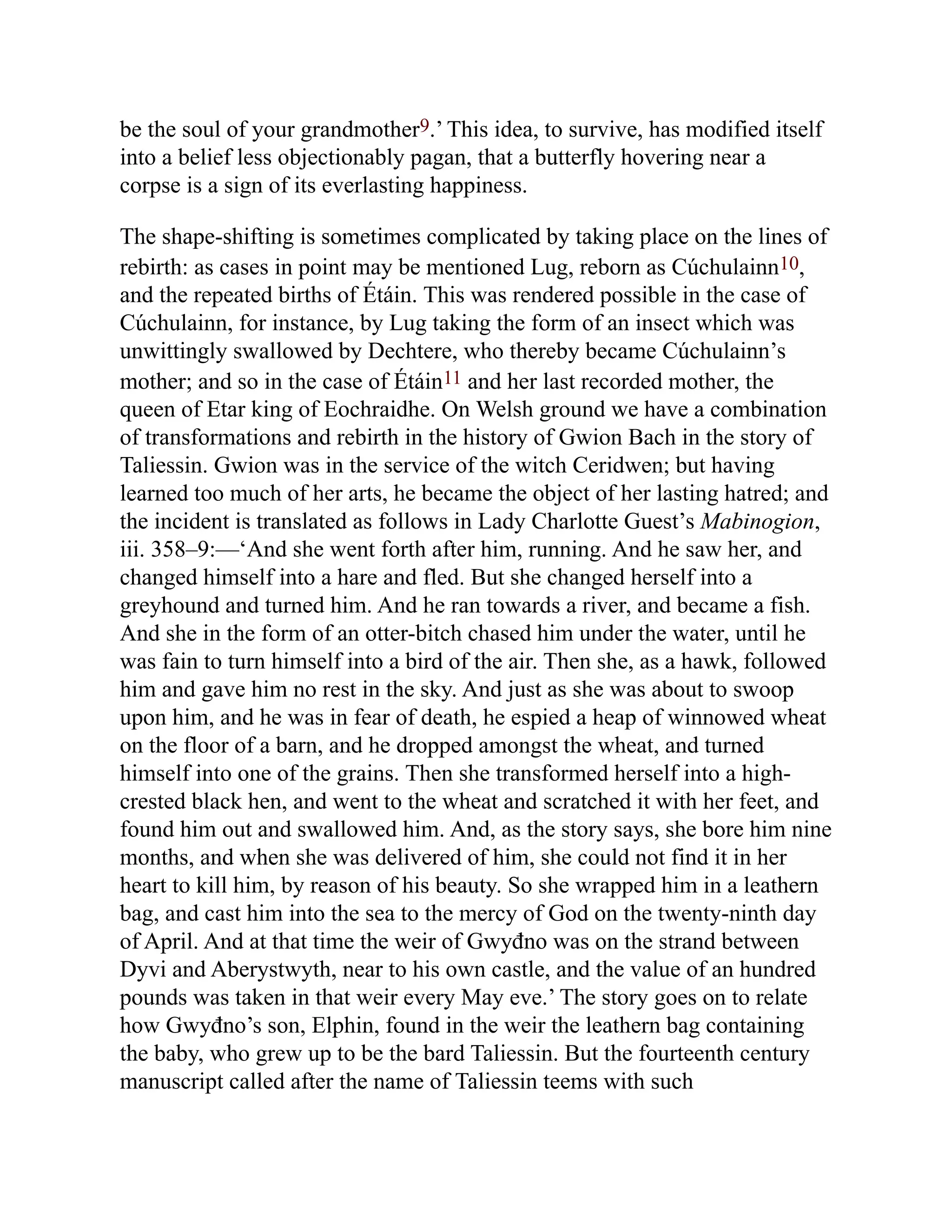 be the soul of your grandmother9.’ This idea, to survive, has modified itself
into a belief less objectionably pagan, that a butterfly hovering near a
corpse is a sign of its everlasting happiness.
The shape-shifting is sometimes complicated by taking place on the lines of
rebirth: as cases in point may be mentioned Lug, reborn as Cúchulainn10,
and the repeated births of Étáin. This was rendered possible in the case of
Cúchulainn, for instance, by Lug taking the form of an insect which was
unwittingly swallowed by Dechtere, who thereby became Cúchulainn’s
mother; and so in the case of Étáin11 and her last recorded mother, the
queen of Etar king of Eochraidhe. On Welsh ground we have a combination
of transformations and rebirth in the history of Gwion Bach in the story of
Taliessin. Gwion was in the service of the witch Ceridwen; but having
learned too much of her arts, he became the object of her lasting hatred; and
the incident is translated as follows in Lady Charlotte Guest’s Mabinogion,
iii. 358–9:—‘And she went forth after him, running. And he saw her, and
changed himself into a hare and fled. But she changed herself into a
greyhound and turned him. And he ran towards a river, and became a fish.
And she in the form of an otter-bitch chased him under the water, until he
was fain to turn himself into a bird of the air. Then she, as a hawk, followed
him and gave him no rest in the sky. And just as she was about to swoop
upon him, and he was in fear of death, he espied a heap of winnowed wheat
on the floor of a barn, and he dropped amongst the wheat, and turned
himself into one of the grains. Then she transformed herself into a high-
crested black hen, and went to the wheat and scratched it with her feet, and
found him out and swallowed him. And, as the story says, she bore him nine
months, and when she was delivered of him, she could not find it in her
heart to kill him, by reason of his beauty. So she wrapped him in a leathern
bag, and cast him into the sea to the mercy of God on the twenty-ninth day
of April. And at that time the weir of Gwyđno was on the strand between
Dyvi and Aberystwyth, near to his own castle, and the value of an hundred
pounds was taken in that weir every May eve.’ The story goes on to relate
how Gwyđno’s son, Elphin, found in the weir the leathern bag containing
the baby, who grew up to be the bard Taliessin. But the fourteenth century
manuscript called after the name of Taliessin teems with such
 