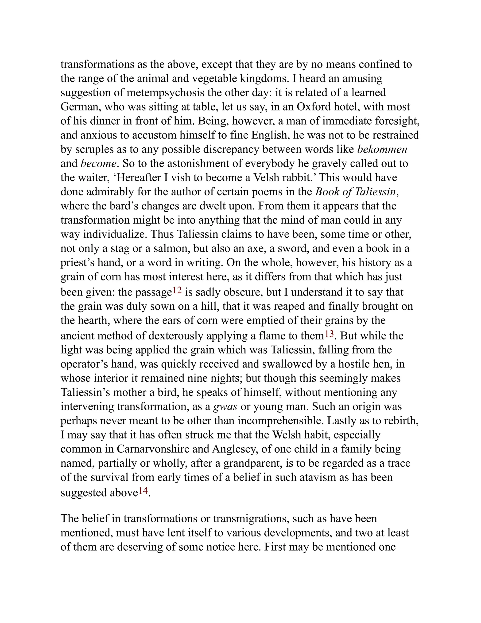 transformations as the above, except that they are by no means confined to
the range of the animal and vegetable kingdoms. I heard an amusing
suggestion of metempsychosis the other day: it is related of a learned
German, who was sitting at table, let us say, in an Oxford hotel, with most
of his dinner in front of him. Being, however, a man of immediate foresight,
and anxious to accustom himself to fine English, he was not to be restrained
by scruples as to any possible discrepancy between words like bekommen
and become. So to the astonishment of everybody he gravely called out to
the waiter, ‘Hereafter I vish to become a Velsh rabbit.’ This would have
done admirably for the author of certain poems in the Book of Taliessin,
where the bard’s changes are dwelt upon. From them it appears that the
transformation might be into anything that the mind of man could in any
way individualize. Thus Taliessin claims to have been, some time or other,
not only a stag or a salmon, but also an axe, a sword, and even a book in a
priest’s hand, or a word in writing. On the whole, however, his history as a
grain of corn has most interest here, as it differs from that which has just
been given: the passage12 is sadly obscure, but I understand it to say that
the grain was duly sown on a hill, that it was reaped and finally brought on
the hearth, where the ears of corn were emptied of their grains by the
ancient method of dexterously applying a flame to them13. But while the
light was being applied the grain which was Taliessin, falling from the
operator’s hand, was quickly received and swallowed by a hostile hen, in
whose interior it remained nine nights; but though this seemingly makes
Taliessin’s mother a bird, he speaks of himself, without mentioning any
intervening transformation, as a gwas or young man. Such an origin was
perhaps never meant to be other than incomprehensible. Lastly as to rebirth,
I may say that it has often struck me that the Welsh habit, especially
common in Carnarvonshire and Anglesey, of one child in a family being
named, partially or wholly, after a grandparent, is to be regarded as a trace
of the survival from early times of a belief in such atavism as has been
suggested above14.
The belief in transformations or transmigrations, such as have been
mentioned, must have lent itself to various developments, and two at least
of them are deserving of some notice here. First may be mentioned one
 