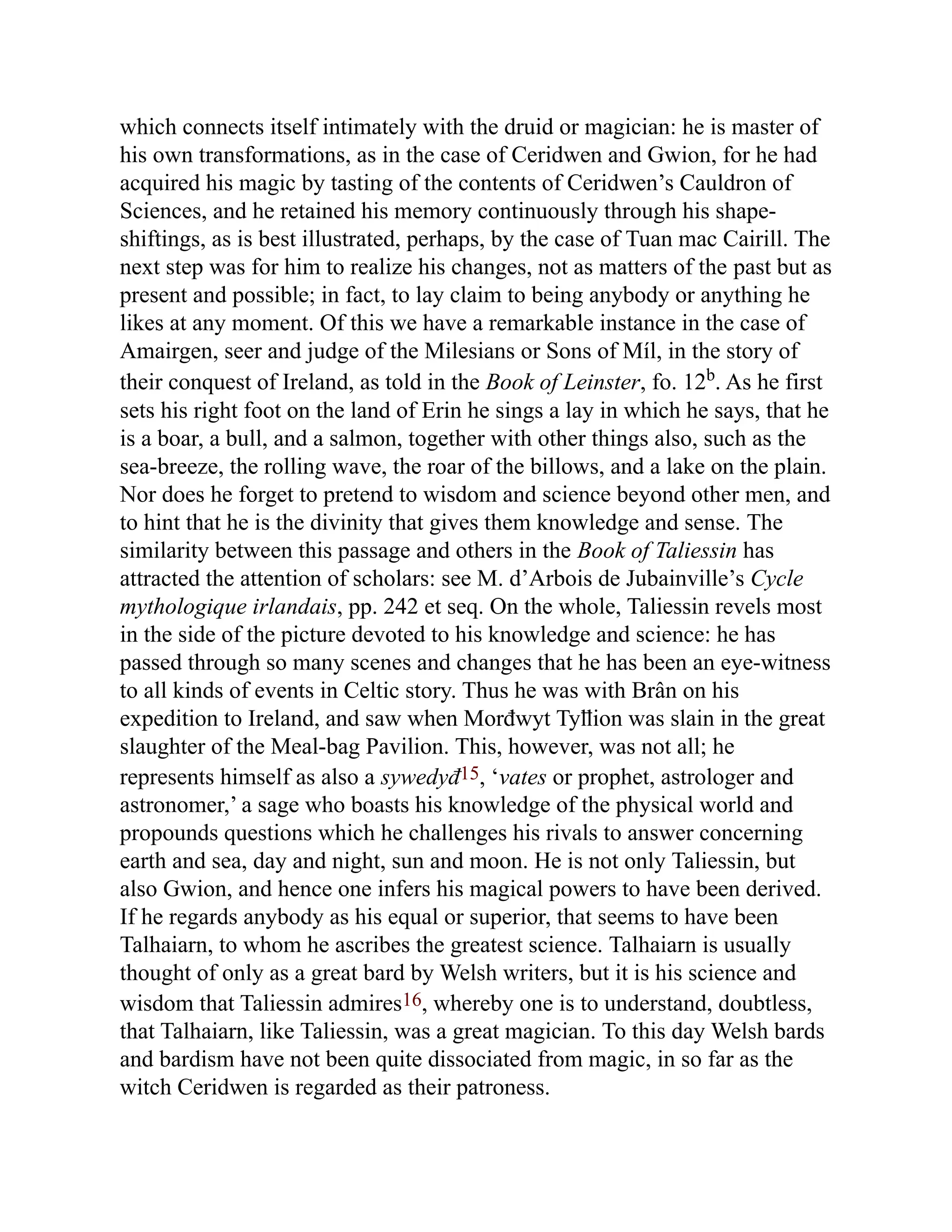 which connects itself intimately with the druid or magician: he is master of
his own transformations, as in the case of Ceridwen and Gwion, for he had
acquired his magic by tasting of the contents of Ceridwen’s Cauldron of
Sciences, and he retained his memory continuously through his shape-
shiftings, as is best illustrated, perhaps, by the case of Tuan mac Cairill. The
next step was for him to realize his changes, not as matters of the past but as
present and possible; in fact, to lay claim to being anybody or anything he
likes at any moment. Of this we have a remarkable instance in the case of
Amairgen, seer and judge of the Milesians or Sons of Míl, in the story of
their conquest of Ireland, as told in the Book of Leinster, fo. 12b
. As he first
sets his right foot on the land of Erin he sings a lay in which he says, that he
is a boar, a bull, and a salmon, together with other things also, such as the
sea-breeze, the rolling wave, the roar of the billows, and a lake on the plain.
Nor does he forget to pretend to wisdom and science beyond other men, and
to hint that he is the divinity that gives them knowledge and sense. The
similarity between this passage and others in the Book of Taliessin has
attracted the attention of scholars: see M. d’Arbois de Jubainville’s Cycle
mythologique irlandais, pp. 242 et seq. On the whole, Taliessin revels most
in the side of the picture devoted to his knowledge and science: he has
passed through so many scenes and changes that he has been an eye-witness
to all kinds of events in Celtic story. Thus he was with Brân on his
expedition to Ireland, and saw when Morđwyt Tyỻion was slain in the great
slaughter of the Meal-bag Pavilion. This, however, was not all; he
represents himself as also a sywedyđ15, ‘vates or prophet, astrologer and
astronomer,’ a sage who boasts his knowledge of the physical world and
propounds questions which he challenges his rivals to answer concerning
earth and sea, day and night, sun and moon. He is not only Taliessin, but
also Gwion, and hence one infers his magical powers to have been derived.
If he regards anybody as his equal or superior, that seems to have been
Talhaiarn, to whom he ascribes the greatest science. Talhaiarn is usually
thought of only as a great bard by Welsh writers, but it is his science and
wisdom that Taliessin admires16, whereby one is to understand, doubtless,
that Talhaiarn, like Taliessin, was a great magician. To this day Welsh bards
and bardism have not been quite dissociated from magic, in so far as the
witch Ceridwen is regarded as their patroness.
 