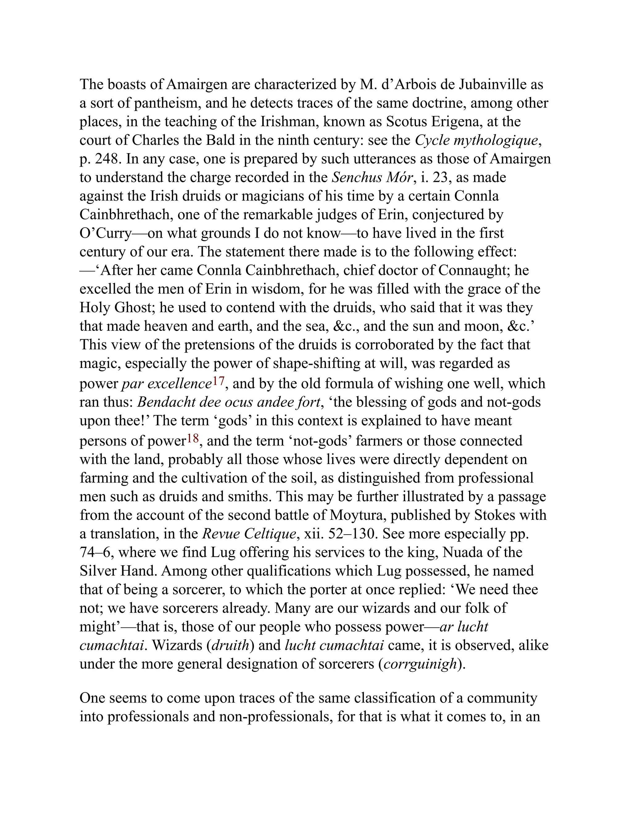The boasts of Amairgen are characterized by M. d’Arbois de Jubainville as
a sort of pantheism, and he detects traces of the same doctrine, among other
places, in the teaching of the Irishman, known as Scotus Erigena, at the
court of Charles the Bald in the ninth century: see the Cycle mythologique,
p. 248. In any case, one is prepared by such utterances as those of Amairgen
to understand the charge recorded in the Senchus Mór, i. 23, as made
against the Irish druids or magicians of his time by a certain Connla
Cainbhrethach, one of the remarkable judges of Erin, conjectured by
O’Curry—on what grounds I do not know—to have lived in the first
century of our era. The statement there made is to the following effect:
—‘After her came Connla Cainbhrethach, chief doctor of Connaught; he
excelled the men of Erin in wisdom, for he was filled with the grace of the
Holy Ghost; he used to contend with the druids, who said that it was they
that made heaven and earth, and the sea, &c., and the sun and moon, &c.’
This view of the pretensions of the druids is corroborated by the fact that
magic, especially the power of shape-shifting at will, was regarded as
power par excellence17, and by the old formula of wishing one well, which
ran thus: Bendacht dee ocus andee fort, ‘the blessing of gods and not-gods
upon thee!’ The term ‘gods’ in this context is explained to have meant
persons of power18, and the term ‘not-gods’ farmers or those connected
with the land, probably all those whose lives were directly dependent on
farming and the cultivation of the soil, as distinguished from professional
men such as druids and smiths. This may be further illustrated by a passage
from the account of the second battle of Moytura, published by Stokes with
a translation, in the Revue Celtique, xii. 52–130. See more especially pp.
74–6, where we find Lug offering his services to the king, Nuada of the
Silver Hand. Among other qualifications which Lug possessed, he named
that of being a sorcerer, to which the porter at once replied: ‘We need thee
not; we have sorcerers already. Many are our wizards and our folk of
might’—that is, those of our people who possess power—ar lucht
cumachtai. Wizards (druith) and lucht cumachtai came, it is observed, alike
under the more general designation of sorcerers (corrguinigh).
One seems to come upon traces of the same classification of a community
into professionals and non-professionals, for that is what it comes to, in an
 