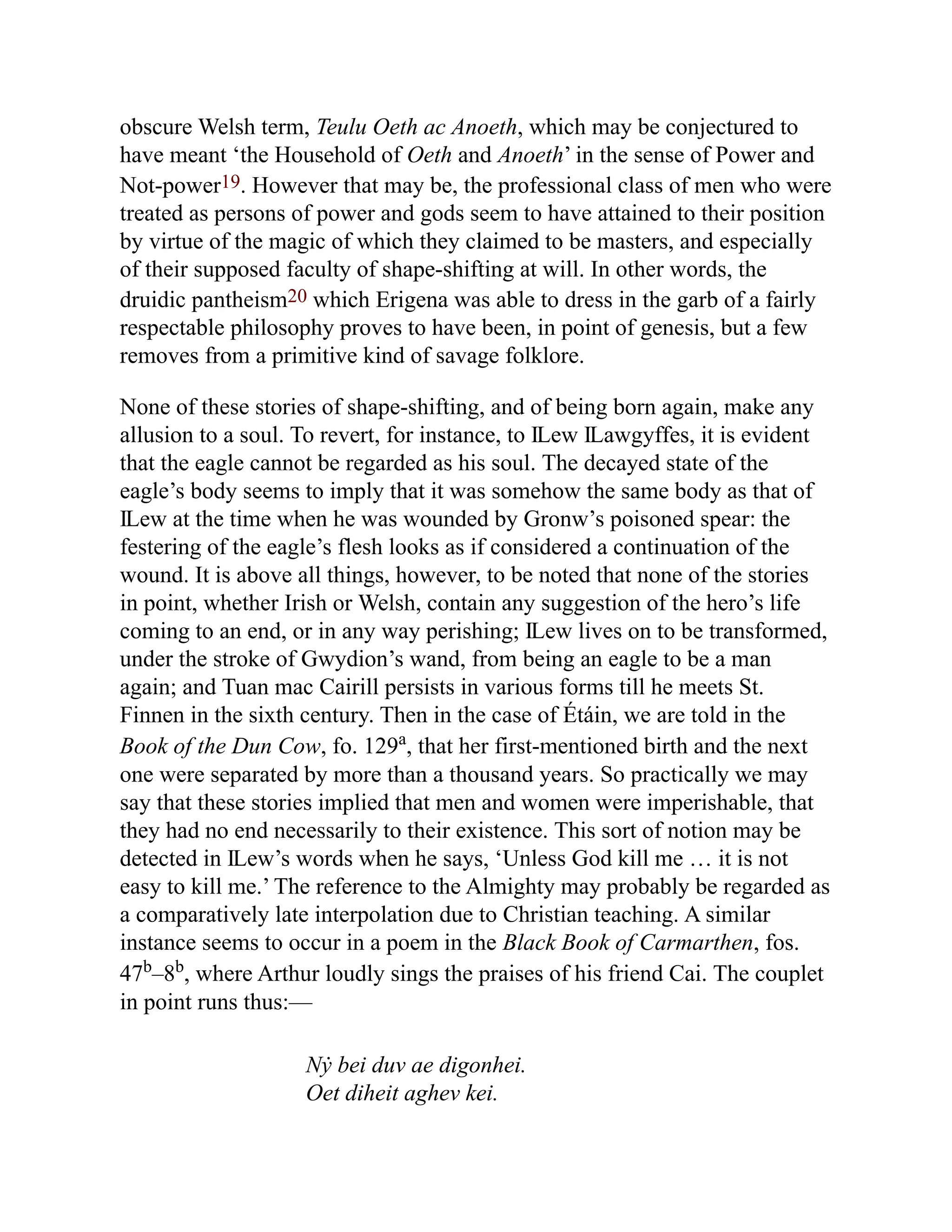 obscure Welsh term, Teulu Oeth ac Anoeth, which may be conjectured to
have meant ‘the Household of Oeth and Anoeth’ in the sense of Power and
Not-power19. However that may be, the professional class of men who were
treated as persons of power and gods seem to have attained to their position
by virtue of the magic of which they claimed to be masters, and especially
of their supposed faculty of shape-shifting at will. In other words, the
druidic pantheism20 which Erigena was able to dress in the garb of a fairly
respectable philosophy proves to have been, in point of genesis, but a few
removes from a primitive kind of savage folklore.
None of these stories of shape-shifting, and of being born again, make any
allusion to a soul. To revert, for instance, to Ỻew Ỻawgyffes, it is evident
that the eagle cannot be regarded as his soul. The decayed state of the
eagle’s body seems to imply that it was somehow the same body as that of
Ỻew at the time when he was wounded by Gronw’s poisoned spear: the
festering of the eagle’s flesh looks as if considered a continuation of the
wound. It is above all things, however, to be noted that none of the stories
in point, whether Irish or Welsh, contain any suggestion of the hero’s life
coming to an end, or in any way perishing; Ỻew lives on to be transformed,
under the stroke of Gwydion’s wand, from being an eagle to be a man
again; and Tuan mac Cairill persists in various forms till he meets St.
Finnen in the sixth century. Then in the case of Étáin, we are told in the
Book of the Dun Cow, fo. 129a
, that her first-mentioned birth and the next
one were separated by more than a thousand years. So practically we may
say that these stories implied that men and women were imperishable, that
they had no end necessarily to their existence. This sort of notion may be
detected in Ỻew’s words when he says, ‘Unless God kill me … it is not
easy to kill me.’ The reference to the Almighty may probably be regarded as
a comparatively late interpolation due to Christian teaching. A similar
instance seems to occur in a poem in the Black Book of Carmarthen, fos.
47b
–8b
, where Arthur loudly sings the praises of his friend Cai. The couplet
in point runs thus:—
Nẏ bei duv ae digonhei.
Oet diheit aghev kei.
 