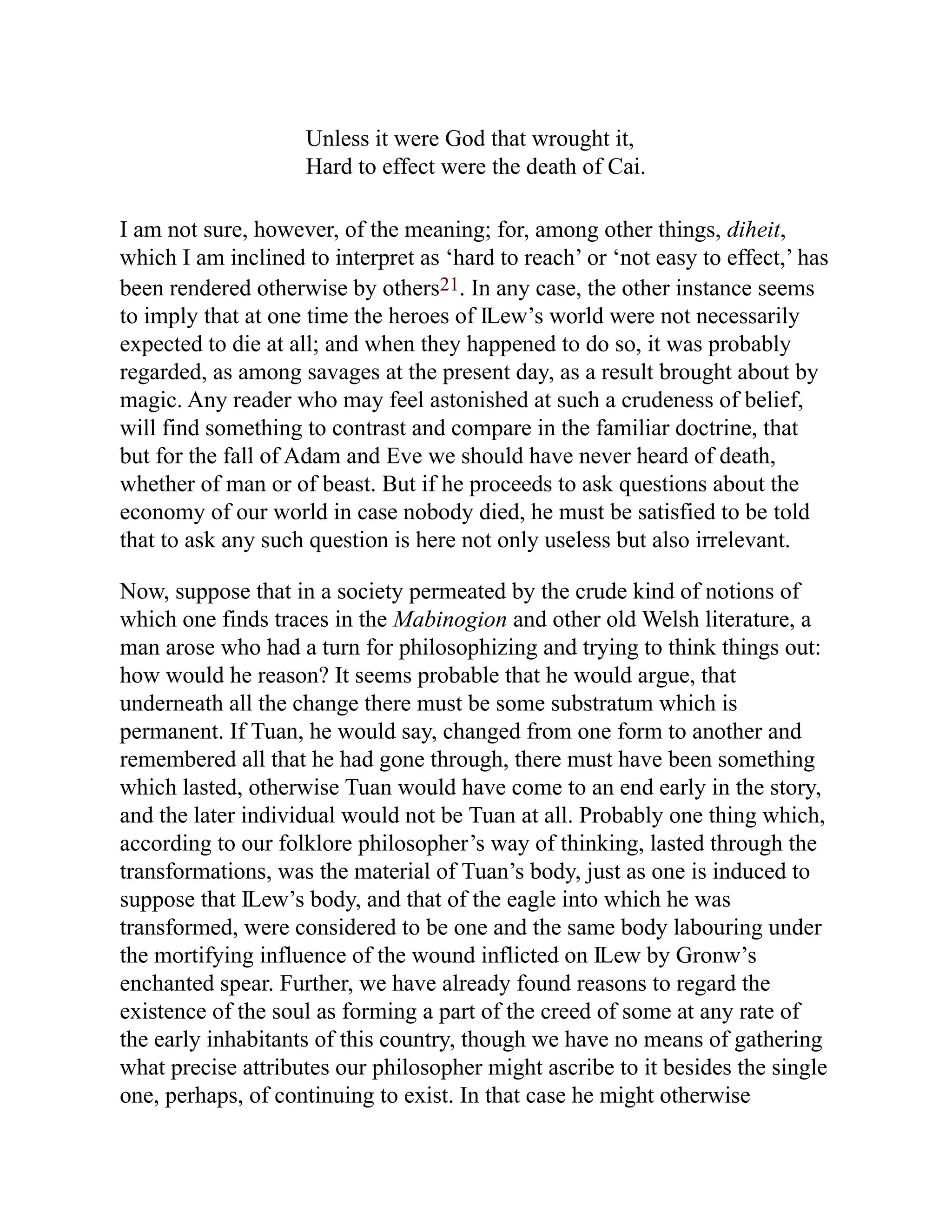 Unless it were God that wrought it,
Hard to effect were the death of Cai.
I am not sure, however, of the meaning; for, among other things, diheit,
which I am inclined to interpret as ‘hard to reach’ or ‘not easy to effect,’ has
been rendered otherwise by others21. In any case, the other instance seems
to imply that at one time the heroes of Ỻew’s world were not necessarily
expected to die at all; and when they happened to do so, it was probably
regarded, as among savages at the present day, as a result brought about by
magic. Any reader who may feel astonished at such a crudeness of belief,
will find something to contrast and compare in the familiar doctrine, that
but for the fall of Adam and Eve we should have never heard of death,
whether of man or of beast. But if he proceeds to ask questions about the
economy of our world in case nobody died, he must be satisfied to be told
that to ask any such question is here not only useless but also irrelevant.
Now, suppose that in a society permeated by the crude kind of notions of
which one finds traces in the Mabinogion and other old Welsh literature, a
man arose who had a turn for philosophizing and trying to think things out:
how would he reason? It seems probable that he would argue, that
underneath all the change there must be some substratum which is
permanent. If Tuan, he would say, changed from one form to another and
remembered all that he had gone through, there must have been something
which lasted, otherwise Tuan would have come to an end early in the story,
and the later individual would not be Tuan at all. Probably one thing which,
according to our folklore philosopher’s way of thinking, lasted through the
transformations, was the material of Tuan’s body, just as one is induced to
suppose that Ỻew’s body, and that of the eagle into which he was
transformed, were considered to be one and the same body labouring under
the mortifying influence of the wound inflicted on Ỻew by Gronw’s
enchanted spear. Further, we have already found reasons to regard the
existence of the soul as forming a part of the creed of some at any rate of
the early inhabitants of this country, though we have no means of gathering
what precise attributes our philosopher might ascribe to it besides the single
one, perhaps, of continuing to exist. In that case he might otherwise
 
