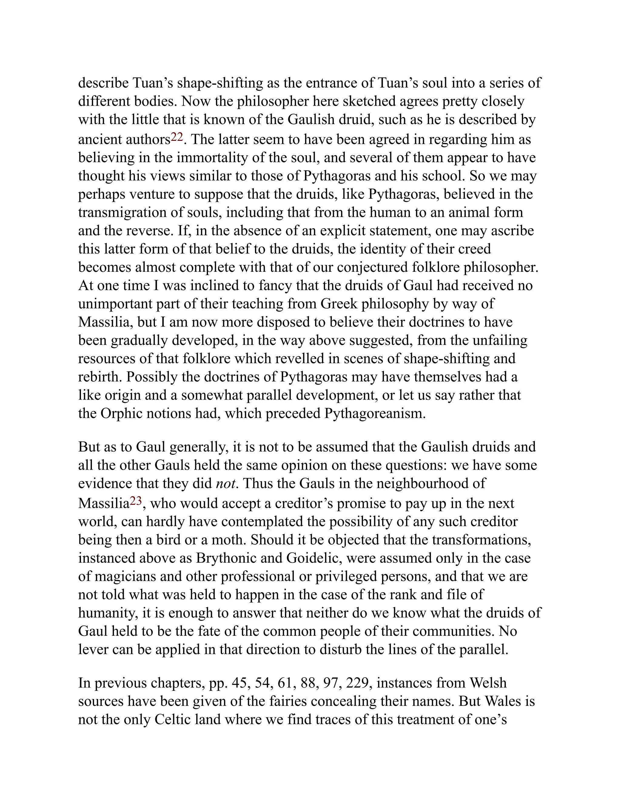 describe Tuan’s shape-shifting as the entrance of Tuan’s soul into a series of
different bodies. Now the philosopher here sketched agrees pretty closely
with the little that is known of the Gaulish druid, such as he is described by
ancient authors22. The latter seem to have been agreed in regarding him as
believing in the immortality of the soul, and several of them appear to have
thought his views similar to those of Pythagoras and his school. So we may
perhaps venture to suppose that the druids, like Pythagoras, believed in the
transmigration of souls, including that from the human to an animal form
and the reverse. If, in the absence of an explicit statement, one may ascribe
this latter form of that belief to the druids, the identity of their creed
becomes almost complete with that of our conjectured folklore philosopher.
At one time I was inclined to fancy that the druids of Gaul had received no
unimportant part of their teaching from Greek philosophy by way of
Massilia, but I am now more disposed to believe their doctrines to have
been gradually developed, in the way above suggested, from the unfailing
resources of that folklore which revelled in scenes of shape-shifting and
rebirth. Possibly the doctrines of Pythagoras may have themselves had a
like origin and a somewhat parallel development, or let us say rather that
the Orphic notions had, which preceded Pythagoreanism.
But as to Gaul generally, it is not to be assumed that the Gaulish druids and
all the other Gauls held the same opinion on these questions: we have some
evidence that they did not. Thus the Gauls in the neighbourhood of
Massilia23, who would accept a creditor’s promise to pay up in the next
world, can hardly have contemplated the possibility of any such creditor
being then a bird or a moth. Should it be objected that the transformations,
instanced above as Brythonic and Goidelic, were assumed only in the case
of magicians and other professional or privileged persons, and that we are
not told what was held to happen in the case of the rank and file of
humanity, it is enough to answer that neither do we know what the druids of
Gaul held to be the fate of the common people of their communities. No
lever can be applied in that direction to disturb the lines of the parallel.
In previous chapters, pp. 45, 54, 61, 88, 97, 229, instances from Welsh
sources have been given of the fairies concealing their names. But Wales is
not the only Celtic land where we find traces of this treatment of one’s
 