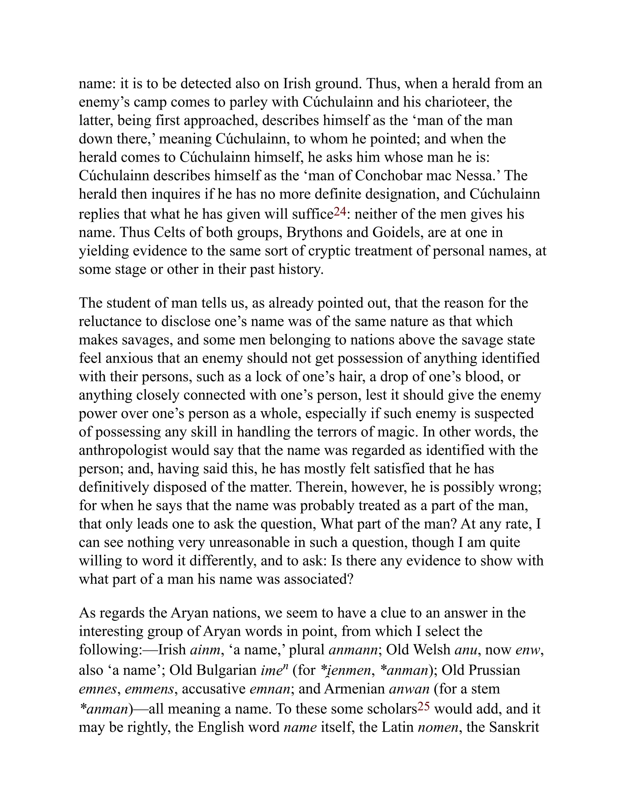 name: it is to be detected also on Irish ground. Thus, when a herald from an
enemy’s camp comes to parley with Cúchulainn and his charioteer, the
latter, being first approached, describes himself as the ‘man of the man
down there,’ meaning Cúchulainn, to whom he pointed; and when the
herald comes to Cúchulainn himself, he asks him whose man he is:
Cúchulainn describes himself as the ‘man of Conchobar mac Nessa.’ The
herald then inquires if he has no more definite designation, and Cúchulainn
replies that what he has given will suffice24: neither of the men gives his
name. Thus Celts of both groups, Brythons and Goidels, are at one in
yielding evidence to the same sort of cryptic treatment of personal names, at
some stage or other in their past history.
The student of man tells us, as already pointed out, that the reason for the
reluctance to disclose one’s name was of the same nature as that which
makes savages, and some men belonging to nations above the savage state
feel anxious that an enemy should not get possession of anything identified
with their persons, such as a lock of one’s hair, a drop of one’s blood, or
anything closely connected with one’s person, lest it should give the enemy
power over one’s person as a whole, especially if such enemy is suspected
of possessing any skill in handling the terrors of magic. In other words, the
anthropologist would say that the name was regarded as identified with the
person; and, having said this, he has mostly felt satisfied that he has
definitively disposed of the matter. Therein, however, he is possibly wrong;
for when he says that the name was probably treated as a part of the man,
that only leads one to ask the question, What part of the man? At any rate, I
can see nothing very unreasonable in such a question, though I am quite
willing to word it differently, and to ask: Is there any evidence to show with
what part of a man his name was associated?
As regards the Aryan nations, we seem to have a clue to an answer in the
interesting group of Aryan words in point, from which I select the
following:—Irish ainm, ‘a name,’ plural anmann; Old Welsh anu, now enw,
also ‘a name’; Old Bulgarian imen (for *i̯ enmen, *anman); Old Prussian
emnes, emmens, accusative emnan; and Armenian anwan (for a stem
*anman)—all meaning a name. To these some scholars25 would add, and it
may be rightly, the English word name itself, the Latin nomen, the Sanskrit
 
