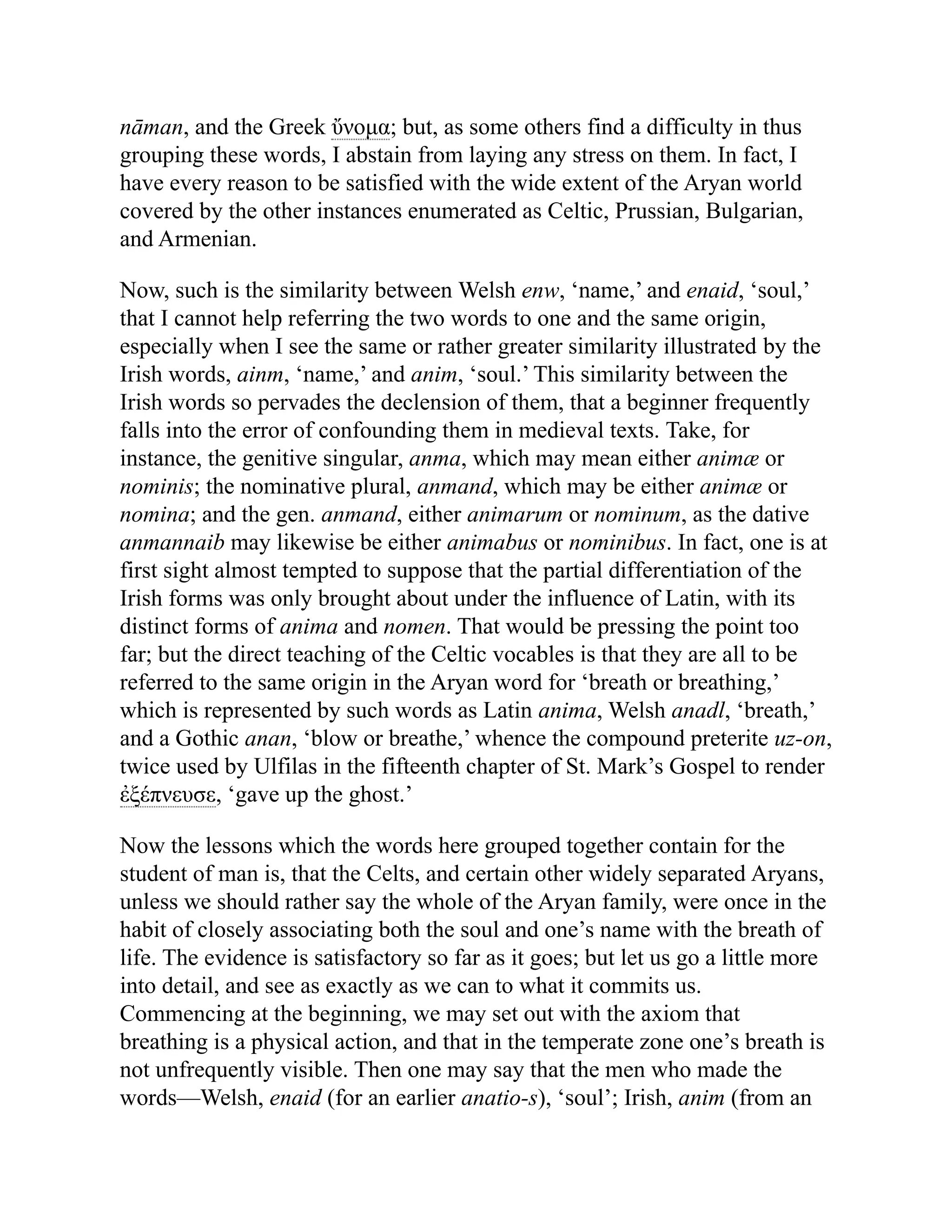 nāman, and the Greek ὔνομα; but, as some others find a difficulty in thus
grouping these words, I abstain from laying any stress on them. In fact, I
have every reason to be satisfied with the wide extent of the Aryan world
covered by the other instances enumerated as Celtic, Prussian, Bulgarian,
and Armenian.
Now, such is the similarity between Welsh enw, ‘name,’ and enaid, ‘soul,’
that I cannot help referring the two words to one and the same origin,
especially when I see the same or rather greater similarity illustrated by the
Irish words, ainm, ‘name,’ and anim, ‘soul.’ This similarity between the
Irish words so pervades the declension of them, that a beginner frequently
falls into the error of confounding them in medieval texts. Take, for
instance, the genitive singular, anma, which may mean either animæ or
nominis; the nominative plural, anmand, which may be either animæ or
nomina; and the gen. anmand, either animarum or nominum, as the dative
anmannaib may likewise be either animabus or nominibus. In fact, one is at
first sight almost tempted to suppose that the partial differentiation of the
Irish forms was only brought about under the influence of Latin, with its
distinct forms of anima and nomen. That would be pressing the point too
far; but the direct teaching of the Celtic vocables is that they are all to be
referred to the same origin in the Aryan word for ‘breath or breathing,’
which is represented by such words as Latin anima, Welsh anadl, ‘breath,’
and a Gothic anan, ‘blow or breathe,’ whence the compound preterite uz-on,
twice used by Ulfilas in the fifteenth chapter of St. Mark’s Gospel to render
ἐξέπνευσε, ‘gave up the ghost.’
Now the lessons which the words here grouped together contain for the
student of man is, that the Celts, and certain other widely separated Aryans,
unless we should rather say the whole of the Aryan family, were once in the
habit of closely associating both the soul and one’s name with the breath of
life. The evidence is satisfactory so far as it goes; but let us go a little more
into detail, and see as exactly as we can to what it commits us.
Commencing at the beginning, we may set out with the axiom that
breathing is a physical action, and that in the temperate zone one’s breath is
not unfrequently visible. Then one may say that the men who made the
words—Welsh, enaid (for an earlier anatio-s), ‘soul’; Irish, anim (from an
 