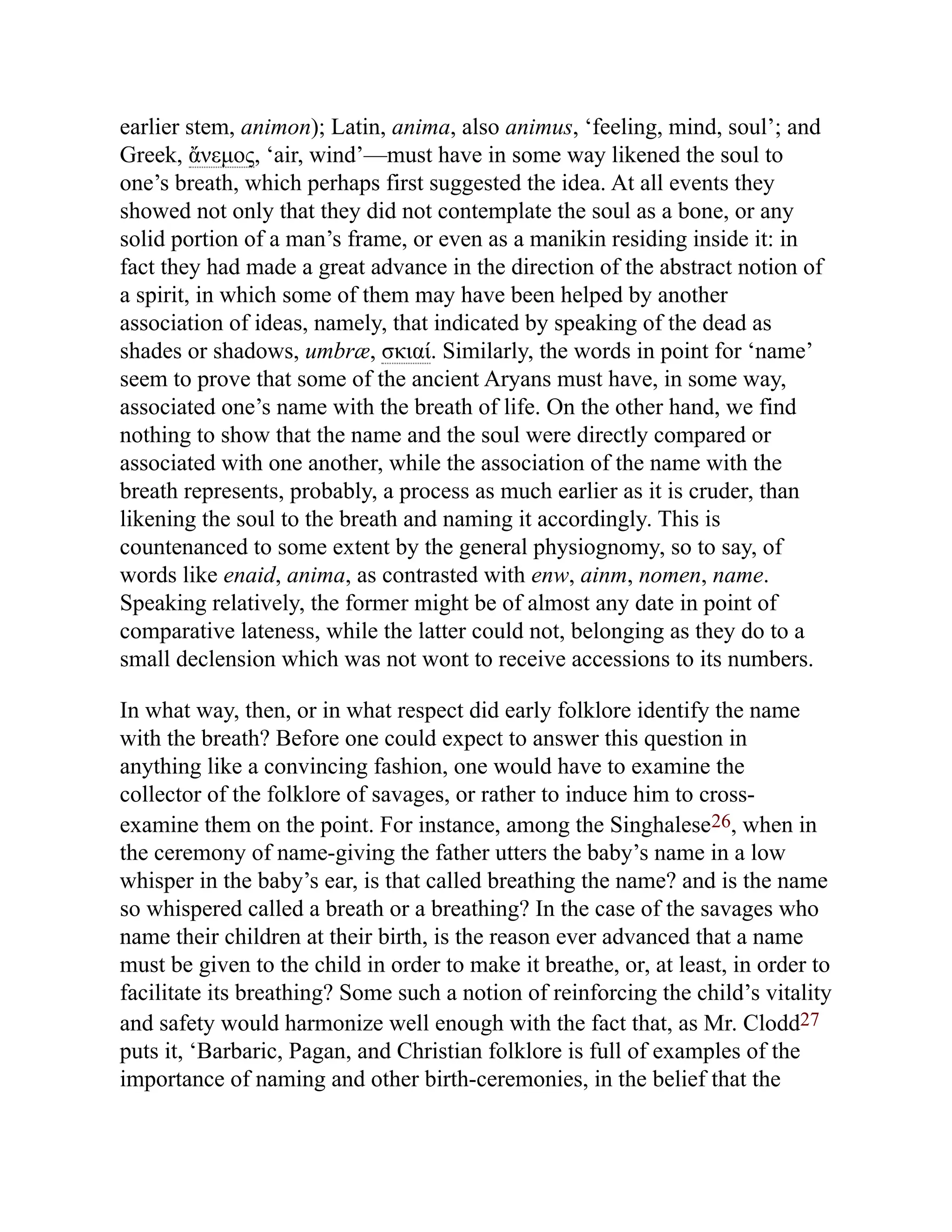 earlier stem, animon); Latin, anima, also animus, ‘feeling, mind, soul’; and
Greek, ἄνεμος, ‘air, wind’—must have in some way likened the soul to
one’s breath, which perhaps first suggested the idea. At all events they
showed not only that they did not contemplate the soul as a bone, or any
solid portion of a man’s frame, or even as a manikin residing inside it: in
fact they had made a great advance in the direction of the abstract notion of
a spirit, in which some of them may have been helped by another
association of ideas, namely, that indicated by speaking of the dead as
shades or shadows, umbræ, σκιαί. Similarly, the words in point for ‘name’
seem to prove that some of the ancient Aryans must have, in some way,
associated one’s name with the breath of life. On the other hand, we find
nothing to show that the name and the soul were directly compared or
associated with one another, while the association of the name with the
breath represents, probably, a process as much earlier as it is cruder, than
likening the soul to the breath and naming it accordingly. This is
countenanced to some extent by the general physiognomy, so to say, of
words like enaid, anima, as contrasted with enw, ainm, nomen, name.
Speaking relatively, the former might be of almost any date in point of
comparative lateness, while the latter could not, belonging as they do to a
small declension which was not wont to receive accessions to its numbers.
In what way, then, or in what respect did early folklore identify the name
with the breath? Before one could expect to answer this question in
anything like a convincing fashion, one would have to examine the
collector of the folklore of savages, or rather to induce him to cross-
examine them on the point. For instance, among the Singhalese26, when in
the ceremony of name-giving the father utters the baby’s name in a low
whisper in the baby’s ear, is that called breathing the name? and is the name
so whispered called a breath or a breathing? In the case of the savages who
name their children at their birth, is the reason ever advanced that a name
must be given to the child in order to make it breathe, or, at least, in order to
facilitate its breathing? Some such a notion of reinforcing the child’s vitality
and safety would harmonize well enough with the fact that, as Mr. Clodd27
puts it, ‘Barbaric, Pagan, and Christian folklore is full of examples of the
importance of naming and other birth-ceremonies, in the belief that the
 