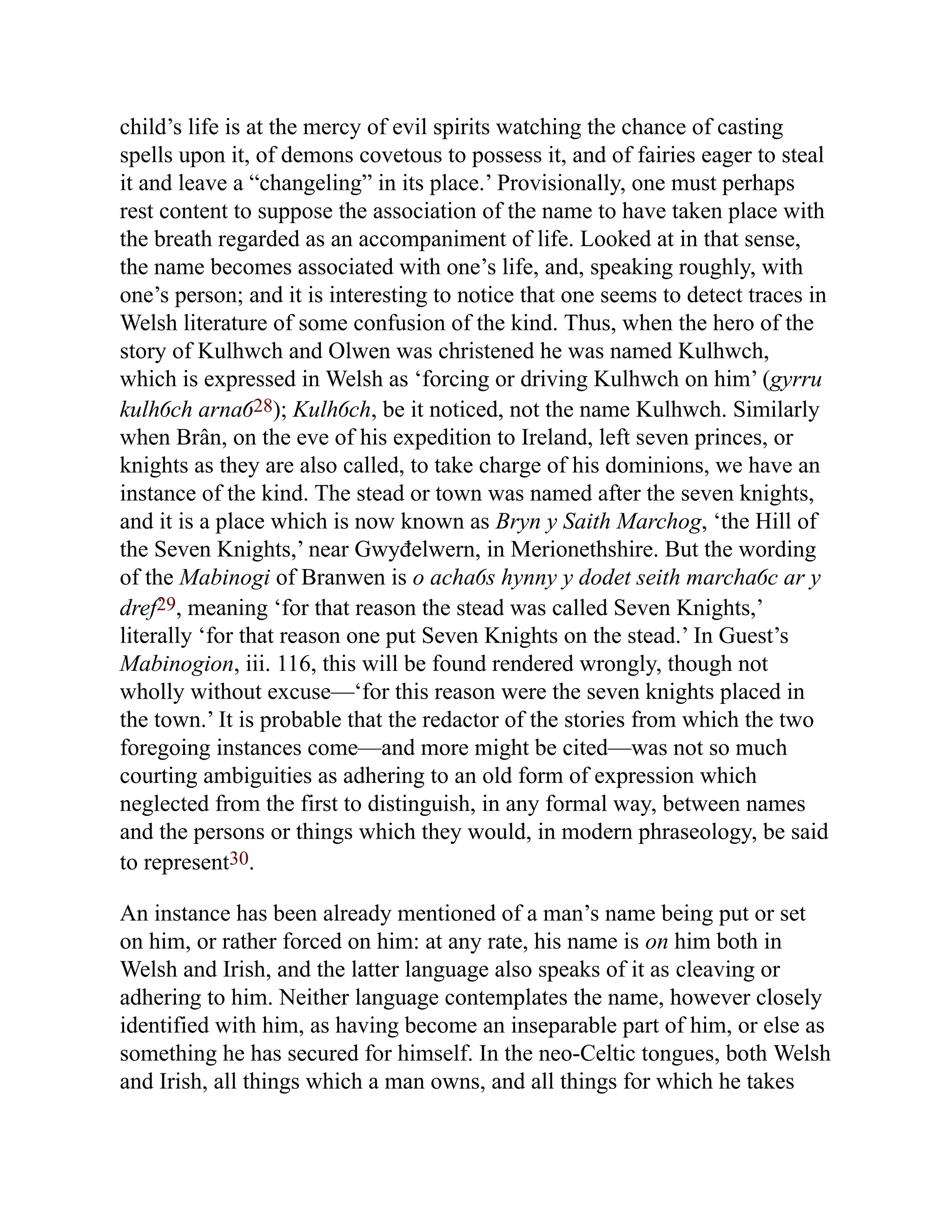 child’s life is at the mercy of evil spirits watching the chance of casting
spells upon it, of demons covetous to possess it, and of fairies eager to steal
it and leave a “changeling” in its place.’ Provisionally, one must perhaps
rest content to suppose the association of the name to have taken place with
the breath regarded as an accompaniment of life. Looked at in that sense,
the name becomes associated with one’s life, and, speaking roughly, with
one’s person; and it is interesting to notice that one seems to detect traces in
Welsh literature of some confusion of the kind. Thus, when the hero of the
story of Kulhwch and Olwen was christened he was named Kulhwch,
which is expressed in Welsh as ‘forcing or driving Kulhwch on him’ (gyrru
kulhỽch arnaỽ28); Kulhỽch, be it noticed, not the name Kulhwch. Similarly
when Brân, on the eve of his expedition to Ireland, left seven princes, or
knights as they are also called, to take charge of his dominions, we have an
instance of the kind. The stead or town was named after the seven knights,
and it is a place which is now known as Bryn y Saith Marchog, ‘the Hill of
the Seven Knights,’ near Gwyđelwern, in Merionethshire. But the wording
of the Mabinogi of Branwen is o achaỽs hynny y dodet seith marchaỽc ar y
dref29, meaning ‘for that reason the stead was called Seven Knights,’
literally ‘for that reason one put Seven Knights on the stead.’ In Guest’s
Mabinogion, iii. 116, this will be found rendered wrongly, though not
wholly without excuse—‘for this reason were the seven knights placed in
the town.’ It is probable that the redactor of the stories from which the two
foregoing instances come—and more might be cited—was not so much
courting ambiguities as adhering to an old form of expression which
neglected from the first to distinguish, in any formal way, between names
and the persons or things which they would, in modern phraseology, be said
to represent30.
An instance has been already mentioned of a man’s name being put or set
on him, or rather forced on him: at any rate, his name is on him both in
Welsh and Irish, and the latter language also speaks of it as cleaving or
adhering to him. Neither language contemplates the name, however closely
identified with him, as having become an inseparable part of him, or else as
something he has secured for himself. In the neo-Celtic tongues, both Welsh
and Irish, all things which a man owns, and all things for which he takes
 