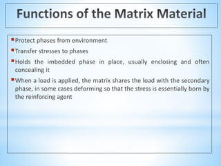 Protect phases from environment
Transfer stresses to phases
Holds the imbedded phase in place, usually enclosing and often
concealing it
When a load is applied, the matrix shares the load with the secondary
phase, in some cases deforming so that the stress is essentially born by
the reinforcing agent
 