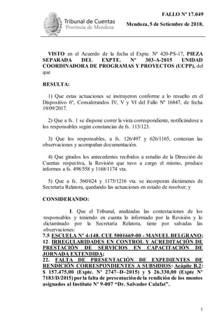 FALLO Nº 17.049
Mendoza, 5 de Setiembre de 2018.
Ejemplar de Protocolo
1
VISTO en el Acuerdo de la fecha el Expte. Nº 420-PS-17, PIEZA
SEPARADA DEL EXPTE. Nº 303-A-2015 UNIDAD
COORDINADORA DE PROGRAMAS Y PROYECTOS (UCPP), del
que
RESULTA:
1) Que estas actuaciones se instruyeron conforme a lo resuelto en el
Dispositivo 6º, Considerandos IV, V y VI del Fallo Nº 16847, de fecha
19/09/2017.
2) Que a fs. 1 se dispone correr la vista correspondiente, notificándose a
los responsables según constancias de fs. 113/123.
3) Que los responsables, a fs. 126/497 y 626/1165, contestan las
observaciones y acompañan documentación.
4) Que girados los antecedentes recibidos a estudio de la Dirección de
Cuentas respectiva, la Revisión que tuvo a cargo el mismo, produce
informes a fs. 498/558 y 1168/1174 vta.
5) Que a fs. 560/624 y 1175/1216 vta. se incorporan dictámenes de
Secretaría Relatora, quedando las actuaciones en estado de resolver; y
CONSIDERANDO:
I. Que el Tribunal, analizadas las contestaciones de los
responsables y teniendo en cuenta lo informado por la Revisión y lo
dictaminado por la Secretaría Relatora, tiene por salvadas las
observaciones:
7.5 ESCUELA Nº 4-148. CUE 5001669-00 - MANUEL BELGRANO;
12. IRREGULARIDADES EN CONTROL Y ACREDITACIÓN DE
PRESTACIÓN DE SERVICIOS EN CAPACITACIÓN DE
JORNADA EXTENDIDA;
22. FALTA DE PRESENTACIÓN DE EXPEDIENTES DE
RENDICIÓN CORRESPONDIENTES A SUBSIDIOS: Acápite B.2:
$ 157.475,00 (Expte. Nº 2747–D–2015) y $ 26.330,00 (Expte Nº
7183/D/2015)porla falta de presentaciónde la rendición de los montos
asignados al Instituto Nº 9-007 “Dr. Salvador Calafat”.
 