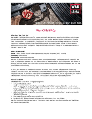  
 
War Child FAQs 
 
What does War Child Do? 
We work in conflict and post‐conflict zones, principally with women, youth and children, and through 
our programs in education, economic opportunity and justice, we help rebuild communities moving 
them from recovery to sustainability.  Our focus is on child protection, and we realize that the entire 
community needs to thrive in order for children to grow, learn and play in safety, so our programs 
address the needs of the family with the goal of lifting them out of the cycles of poverty and violence 
that are a result of war.  
 
Where do we work? 
Africa:  Darfur, Sudan; South Sudan; Democratic Republic of Congo (DRC); Uganda 
South Asia:  Afghanistan  
Middle East: Jordan/Syrian border 
We plan to launch in five more countries in the next 5 years and are currently assessing Lebanon.  We 
have 200+ people in the field and 95% are nationals of the countries in which they work.  We believe in 
working with the people who know their country, fellow countrymen and the culture best. It is also the 
best route to sustainability.  
 
In Africa, the majority of our beneficiaries are displaced, living either in refugee or IDP (Internally 
Displaced Persons) camps, are in remote rural communities, or are newly returning to their devastated 
villages to rebuild.  In Jordan we are in over‐whelmed host communities, and in Afghanistan, we work in 
urban centers and their surrounding areas.  All have been irrevocably impacted by conflict 
 
How do we do it? 
Education: War Child offers a range of programs: 
 early childhood education  
 catch‐up learning for youth who have missed years of school because of conflict – i.e. in armed 
groups, in IDP (Internally Displaced Persons) or refugee camps without access to formal education; 
displaced because their villages are destroyed  
 radio‐based learning for girls for whom it is too dangerous to walk to school – program unique to 
WCUSA/WC Canada 
 Literacy and numeracy for women/mothers 
 For youth ‐ life skills and peace building projects between tribes and villages  
We also build child friendly safe spaces, classrooms, train teachers, distribute supplies and textbooks, 
and train and engage PTAs.    
 
 
   
 