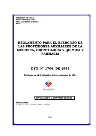 REPUBLICA DE CHILE
MINISTERIO DE SALUD
DPTO. ASESORIA JURIDICA
MMH.
REGLAMENTO PARA EL EJERCICIO DE
LAS PROFESIONES AUXILIARES DE LA
MEDICINA, ODONTOLOGIA Y QUIMICA Y
FARMACIA
DTO. N° 1704, DE 1993
Publicado en el D. Oficial de 03 de diciembre de 1994
ACTUALIZADO A OCTUBRE DE 2002
Modificaciones:
Dto. N° 283/01, MINSAL, D.OF. 10.01.02
2002
 