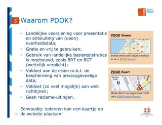 10
Waarom PDOK?
• Landelijke voorziening voor presentatie
en ontsluiting van (open)
overheidsdata;
• Gratis en vrij te gebruiken;
• Gebruik van landelijke basisregistraties
is ingebouwd, zoals BRT en BGT
(wettelijk verplicht);
• Voldoet aan de eisen m.b.t. de
bescherming van privacygevoelige
data;
• Voldoet (zo veel mogelijk) aan web
richtlijnen;
• Geen reclame-uitingen.
Eenvoudig: iedereen kan een kaartje op
de website plaatsen!
3
 