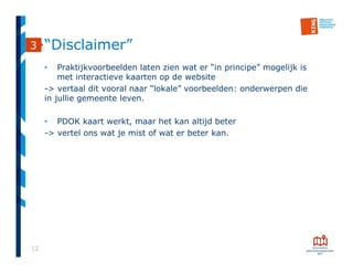 12
“Disclaimer”
• Praktijkvoorbeelden laten zien wat er “in principe” mogelijk is
met interactieve kaarten op de website
-> vertaal dit vooral naar “lokale” voorbeelden: onderwerpen die
in jullie gemeente leven.
• PDOK kaart werkt, maar het kan altijd beter
-> vertel ons wat je mist of wat er beter kan.
3
 