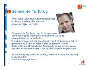 13
Gemeente Turfbrug
Wie: Joop (communicatiemedewerker
en tevens beheerder van de
gemeentelijke website)
De gemeente Turfbrug doet in de ogen van
Joop nog veel te weinig met kaartinformatie in de
communicatie op de website.
Van zijn collega’s uit het geo-domein heeft hij begrepen dat de
gemeente op 1 januari klaar is met de opbouw van de
Basisregistratie Grootschalige Topografie en dat de gemeente
verplicht is om deze vanaf 1 juli zo veel mogelijk te gebruiken.
Hij wil hier graag mee aan de slag, maar hij is bang dat het erg
ingewikkeld is.
Klopt dat eigenlijk wel?
3
 