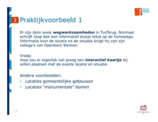 15
Praktijkvoorbeeld 1
Er zijn deze week wegwerkzaamheden in Turfbrug. Normaal
schrijft Joop dan een informatief stukje tekst op de homepage.
Informatie over de locatie en de situatie krijgt hij van zijn
collega’s van Openbare Werken.
Vraag:
Joop zou er eigenlijk wel graag een interactief kaartje bij
willen plaatsen met de exacte locatie en situatie.
Andere voorbeelden:
• Locaties gemeentelijke gebouwen
• Locaties “monumentale” bomen
3
 
