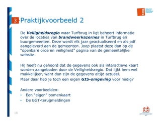 16
Praktijkvoorbeeld 2
De Veiligheidsregio waar Turfbrug in ligt beheert informatie
over de locaties van brandweerkazernes in Turfbrug en
buurgemeenten. Deze wordt elk jaar geactualiseerd en als pdf
aangeleverd aan de gemeenten. Joop plaatst deze dan op de
“openbare orde en veiligheid” pagina van de gemeentelijke
website.
Hij heeft nu gehoord dat de gegevens ook als interactieve kaart
worden aangeboden door de Veiligheidsregio. Dat lijkt hem wel
makkelijker, want dan zijn de gegevens altijd actueel.
Maar daar heb je toch een eigen GIS-omgeving voor nodig?
Andere voorbeelden:
• Een “eigen” bomenkaart
• De BGT-terugmeldingen
3
 