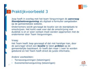 17
Praktijkvoorbeeld 3
Joop heeft in overleg met het team Vergunningen de aanvraag
Standplaatsvergunning als digitaal e-formulier aangeboden
op de gemeentelijke website.
Ondernemers wordt gevraagd de locatie van de standplaats te
omschrijven. Het komt vaak voor dat de omschrijving niet
duidelijk is en er weer contact moet worden opgenomen met de
ondernemer door Team Vergunningen.
Vraag:
Het Team heeft Joop gevraagd of dat niet handiger kan, door
de aanvrager direct een locatie te laten prikken op de
gemeentelijke basiskaart. Er hoeft dan maar 1 keer te worden
getekend en het Team heeft direct de juiste informatie.
Andere voorbeelden:
• Terrasvergunningen (tekeningen)
• Evenementenvergunning (tekeningen)
3
 