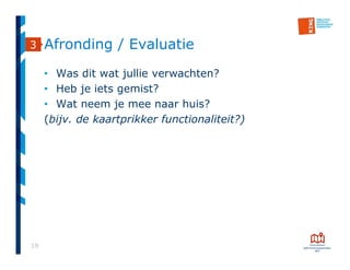 19
Afronding / Evaluatie
• Was dit wat jullie verwachten?
• Heb je iets gemist?
• Wat neem je mee naar huis?
(bijv. de kaartprikker functionaliteit?)
3
 