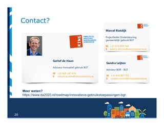 20
Contact?
Sandra Leijten
Adviseur BOR - BGT
M +31 610 907 553
E SANDRA.LEIJTEN@KINGGEMEENTEN.NL
Gerlof de Haan
Adviseur Innovatief gebruik BGT
M +31 620 247 474
E GERLOF.DEHAAN@KINGGEMEENTEN.NL
Marcel Rietdijk
Projectleider Ondersteuning
gemeentelijk gebruik BGT
M +31 615 859 144
E MARCEL.RIETDIJK@KINGGEMEENTEN.NL
Meer weten?
https://www.da2020.nl/roadmap/innovatieve-gebruikstoepassingen-bgt
 