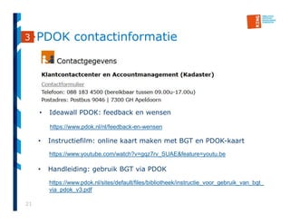 21
PDOK contactinformatie3
https://www.youtube.com/watch?v=gqz7rv_SUAE&feature=youtu.be
• Instructiefilm: online kaart maken met BGT en PDOK-kaart
• Handleiding: gebruik BGT via PDOK
https://www.pdok.nl/sites/default/files/bibliotheek/instructie_voor_gebruik_van_bgt_
via_pdok_v3.pdf
• Ideawall PDOK: feedback en wensen
https://www.pdok.nl/nl/feedback-en-wensen
 
