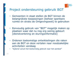 23
Project ondersteuning gebruik BGT
• Gemeenten in staat stellen de BGT binnen de
belangrijkste toepassingen [beheer openbare
ruimte en straks de Omgevingswet] te gebruiken
• Eenvoudig gebruik van “BGT” mogelijk maken op
plaatsen waar dat nu nog erg weinig gebeurt
[dienstverlening en sturingsinformatie]
• Ordenen toekomstige ontwikkelingen die raken
aan de BGT en deze vertalen naar noodzakelijke
activiteiten vandaag
• “kijkend vanuit het toekomstig gebruik naar het aanbod”
 