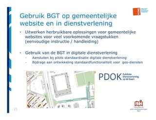 25
Gebruik BGT op gemeentelijke
website en in dienstverlening
• Uitwerken herbruikbare oplossingen voor gemeentelijke
websites voor veel voorkomende vraagstukken
(eenvoudige instructie / handleiding)
• Gebruik van de BGT in digitale dienstverlening
- Aansluiten bij pilots standaardisatie digitale dienstverlening
- Bijdrage aan ontwikkeling standaardfunctionaliteit voor geo-diensten
 