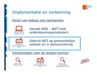 8
Implementatie en verkenning
Direct van belang voor gemeenten
Aanpak BOR – BGT (met
ondersteuningsproducten)
Gebruik BGT op gemeentelijke
website en in dienstverlening
Verkenningen voor de langere termijn
 