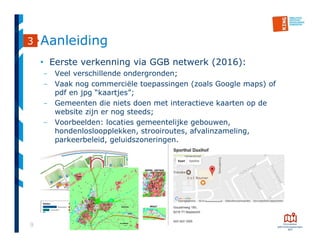 9
• Eerste verkenning via GGB netwerk (2016):
- Veel verschillende ondergronden;
- Vaak nog commerciële toepassingen (zoals Google maps) of
pdf en jpg “kaartjes”;
- Gemeenten die niets doen met interactieve kaarten op de
website zijn er nog steeds;
- Voorbeelden: locaties gemeentelijke gebouwen,
hondenlosloopplekken, strooiroutes, afvalinzameling,
parkeerbeleid, geluidszoneringen.
3 Aanleiding
 