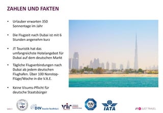 ZAHLEN UND FAKTEN
• Urlauber erwarten 350
Sonnentage im Jahr
• Die Flugzeit nach Dubai ist mit 6
Stunden angenehm kurz
• JT Touristik hat das
umfangreichste Hotelangebot für
Dubai auf dem deutschen Markt
• Tägliche Flugverbindungen nach
Dubai ab jedem deutschen
Flughafen. Über 100 Nonstop-
Flüge/Woche in die V.A.E.
• Keine Visums-Pflicht für
deutsche Staatsbürger
Seite 3
 