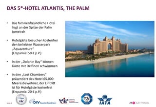 DAS 5*-HOTEL ATLANTIS, THE PALM
• Das familienfreundliche Hotel
liegt an der Spitze der Palm
Jumeirah
• Hotelgäste besuchen kostenfrei
den beliebten Wasserpark
„Aquaventure“
(Ersparnis: 50 € p.P.)
• In der „Dolphin Bay“ können
Gäste mit Delfinen schwimmen
• In den „Lost Chambers“
präsentiert das Hotel 65.000
Meeresbewohner, der Eintritt
ist für Hotelgäste kostenfrei
(Ersparnis: 20 € p.P.)
Seite 4
 