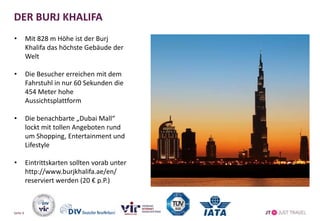 DER BURJ KHALIFA
• Mit 828 m Höhe ist der Burj
Khalifa das höchste Gebäude der
Welt
• Die Besucher erreichen mit dem
Fahrstuhl in nur 60 Sekunden die
454 Meter hohe
Aussichtsplattform
• Die benachbarte „Dubai Mall“
lockt mit tollen Angeboten rund
um Shopping, Entertainment und
Lifestyle
• Eintrittskarten sollten vorab unter
http://www.burjkhalifa.ae/en/
reserviert werden (20 € p.P.)
Seite 6
 